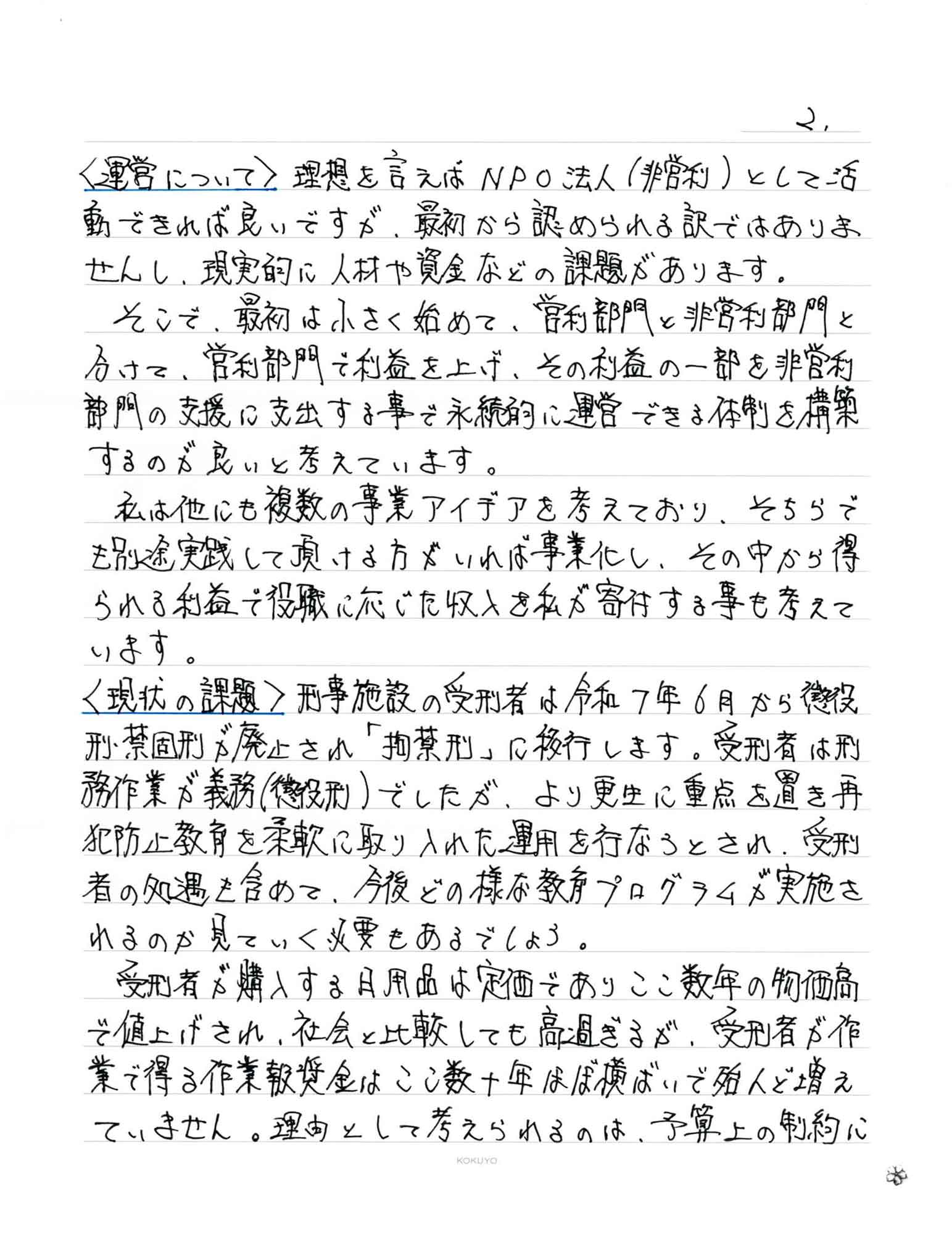 ＜運営について＞　理想を言えばNPO法人（非営利）として活動できれば良いですが、最初から認められる訳ではありませんし、現実的に人材や資金などの課題があります。 　そこで、最初は小さく始めて、営利部門と非営利部門と分けて、営利部門で利益を上げ、その利益の一部を非営利部門の支援に支出する事で永続的に運営できる体制を構築するのが良いと考えています。 　私は他にも複数の事業アイデアを考えており、そちらでも別途実践して頂ける方がいれば事業化し、その中から得られる利益で役職に応じた収入を私が寄付する事も考えて います。 ＜現状の課題＞　刑事施設の受刑者は令和7年6月から懲役刑禁固刑が廃止され「拘禁刑」に移行します。受刑者は刑務作業が義務（懲役刑）でしたが、より更生に重点を置き再犯防止教育を柔軟に取り入れた運用を行なうとされ、受刑者の処遇も含めて、今後どの様な教育プログラムが実施されるのか見ていく必要もあるでしょう。 　受刑者が購入する日用品は定価でありここ数年の物価高で値上げされ、社会と比較しても高過ぎるが、受刑者が作業で得る作業報奨金はここ数十年はぼ横ばいで殆んど増えていません。理由として考えられるのは、予算上の制約に加え、