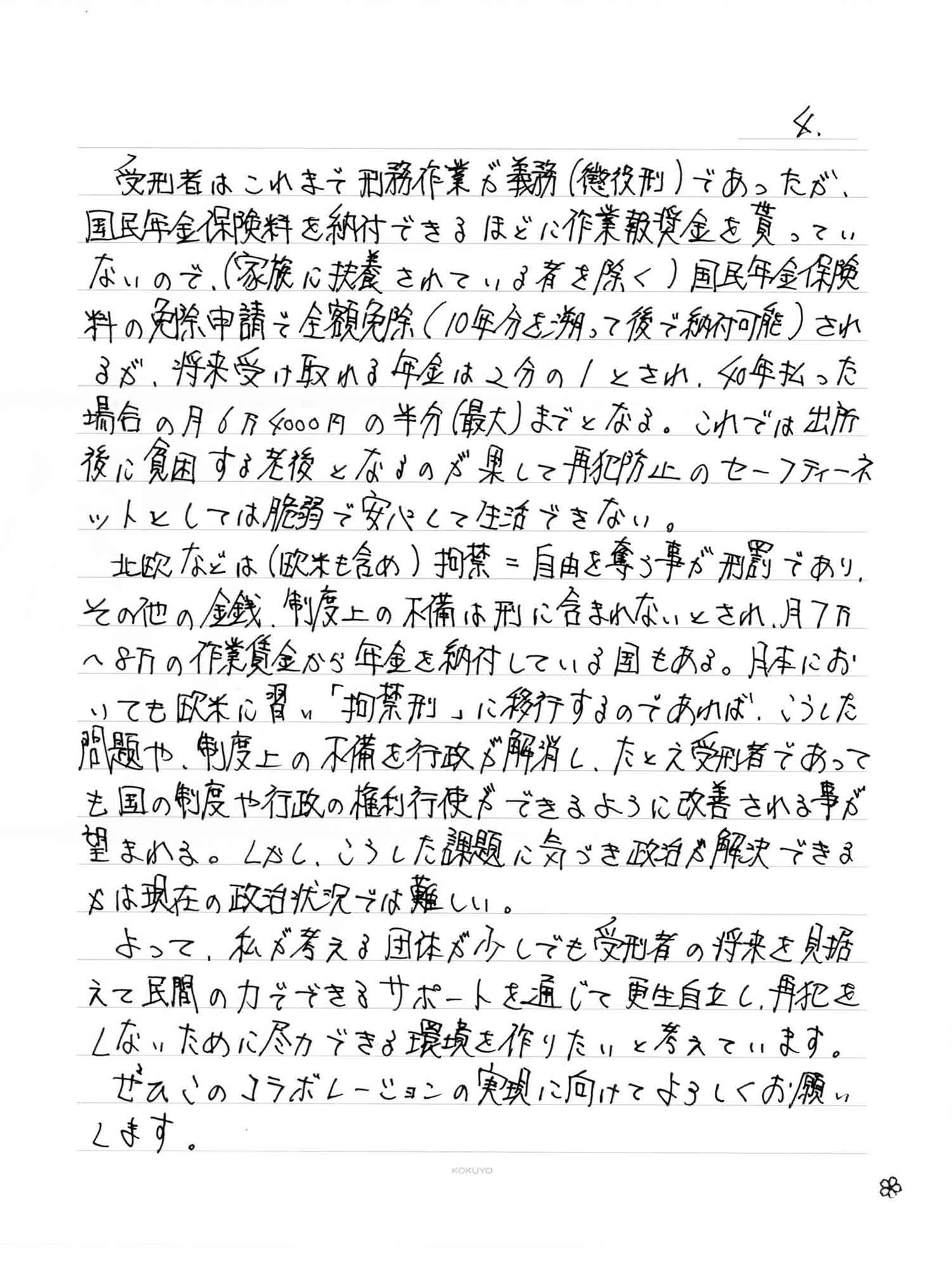 受刑者はこれまで刑務作業が義務（懲役刑）であったが、国民年金保険料を納付できるほどに作業報奨金を貰ってい ないので、（家族に扶養されている者を除く）国民年金保険料の免除申請で全額免除（10年分を遡って後で納付可能）されるが、将来受け取れる年金は2分の1とされ、40年払った場合の月6万4000円の半分（最大）までとなる。これでは出所後に貧困する老後となるのが果して再犯防止のセーフティーネットとしては脆弱で安心して生活できない。 　北欧などは（欧米も含め）拘禁＝自由を奪う事が刑罰であり、その他の金銭、制度上の不備は刑に含まれないとされ、月7万～8万の作業賃金から年金を納付している国もある。日本においても欧米に習い「拘禁刑」に移行するのであれば、こうした問題や、制度上の不備を行政が解消し、たとえ受刑者であっても国の制度や行政の権利行使できるように改善される事が望まれる。しかし、こうした課題に気づき政治が解決できるかは現在の政治状況では難しい。 　よって、私が考える団体が少しでも受刑者の将来を見据えて民間の力でできるサポートを通じて更生自立し、再犯をしないために尽力できる環境を作りたいと考えています。 　ぜひこのコラボレーションの実現に向けてよろしくお願い します。