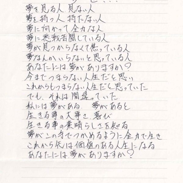 夢を 夢を見る人　見ない人 夢を持つ人　持たない人 夢に向かって全力な人 夢に悪戦苦闘している人 夢が見つからなくて焦っている人 夢なんかいらないと思っている人 あなたには夢がありますか？ 今までつまらない人生だと思い これからもつまらない人生だと思っていた でも、それは間違っていた 私には夢がある．夢があると 生きる事の大事さ．喜び 生きる事の素晴らしさを知る 夢がこの手でつかめるように全力で生き これから先は価値のある人生になる あなたには夢がありますか？