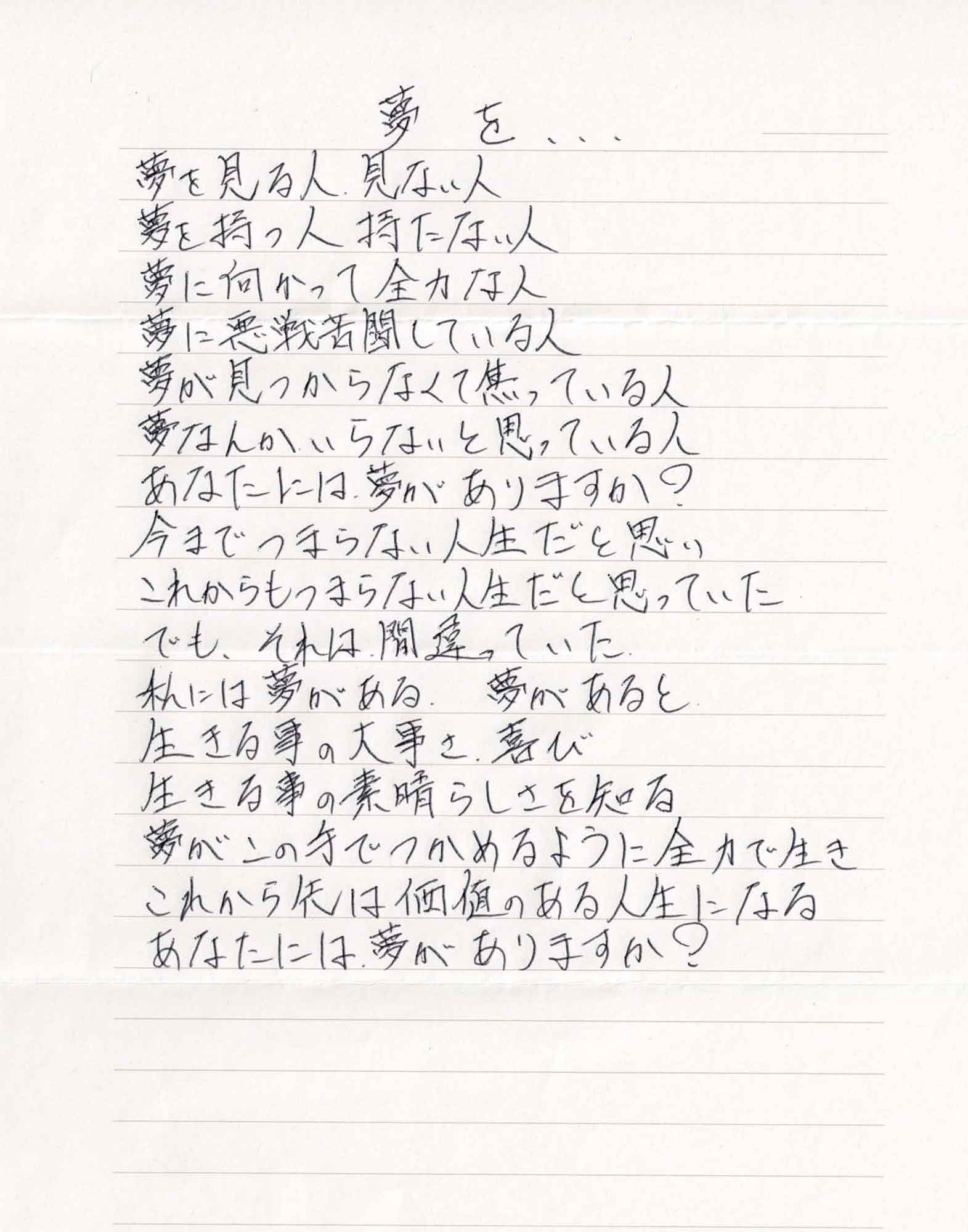 夢を 夢を見る人　見ない人 夢を持つ人　持たない人 夢に向かって全力な人 夢に悪戦苦闘している人 夢が見つからなくて焦っている人 夢なんかいらないと思っている人 あなたには夢がありますか？ 今までつまらない人生だと思い これからもつまらない人生だと思っていた でも、それは間違っていた 私には夢がある．夢があると 生きる事の大事さ．喜び 生きる事の素晴らしさを知る 夢がこの手でつかめるように全力で生き これから先は価値のある人生になる あなたには夢がありますか？