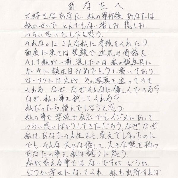 大好きなあなた、私の事件後あなたは私のせいでとんでもない苦しみ、悲しみつらい思いをしたと思う。 それなのにこんな私に手紙をくれたり、面会に来ては、笑顔で近況や昔話を。そして私が一番、涙したのは、私の誕生日に ケーキに誕生日おめでとうと書いてありローソクには火が、その写真を送ってきてくれる。なぜ、なぜそんなに優しくできる？ なぜ、私の事を許してくれる？ 私だったら憎んでしまうと思う 私の事で学校で会社でもイジメにあってつらい思いばかりしてきただろう。なぜ、なぜ私は、あなたの人生をも、変えてしまったのに　でも、そんな大きな優しさ、大きな愛を持つあなたの事を私は誇りに思う。 私が言える事ではないですがどうか どうか幸せになってくれ、私も出所すれば、 やれる事は全力でサポートする。 いや、させてくれ