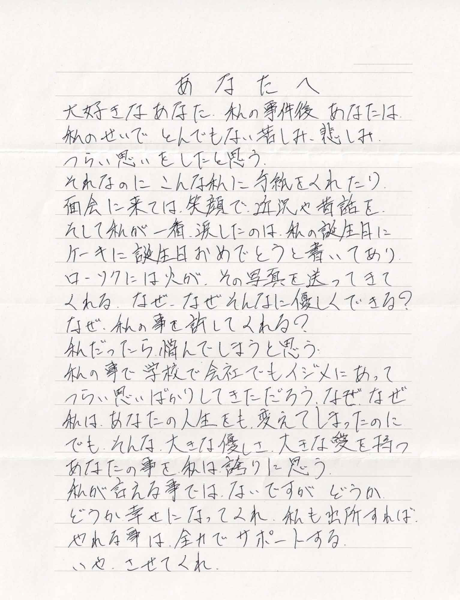 大好きなあなた、私の事件後あなたは私のせいでとんでもない苦しみ、悲しみつらい思いをしたと思う。 それなのにこんな私に手紙をくれたり、面会に来ては、笑顔で近況や昔話を。そして私が一番、涙したのは、私の誕生日に ケーキに誕生日おめでとうと書いてありローソクには火が、その写真を送ってきてくれる。なぜ、なぜそんなに優しくできる？ なぜ、私の事を許してくれる？ 私だったら憎んでしまうと思う 私の事で学校で会社でもイジメにあってつらい思いばかりしてきただろう。なぜ、なぜ私は、あなたの人生をも、変えてしまったのに　でも、そんな大きな優しさ、大きな愛を持つあなたの事を私は誇りに思う。 私が言える事ではないですがどうか どうか幸せになってくれ、私も出所すれば、 やれる事は全力でサポートする。 いや、させてくれ