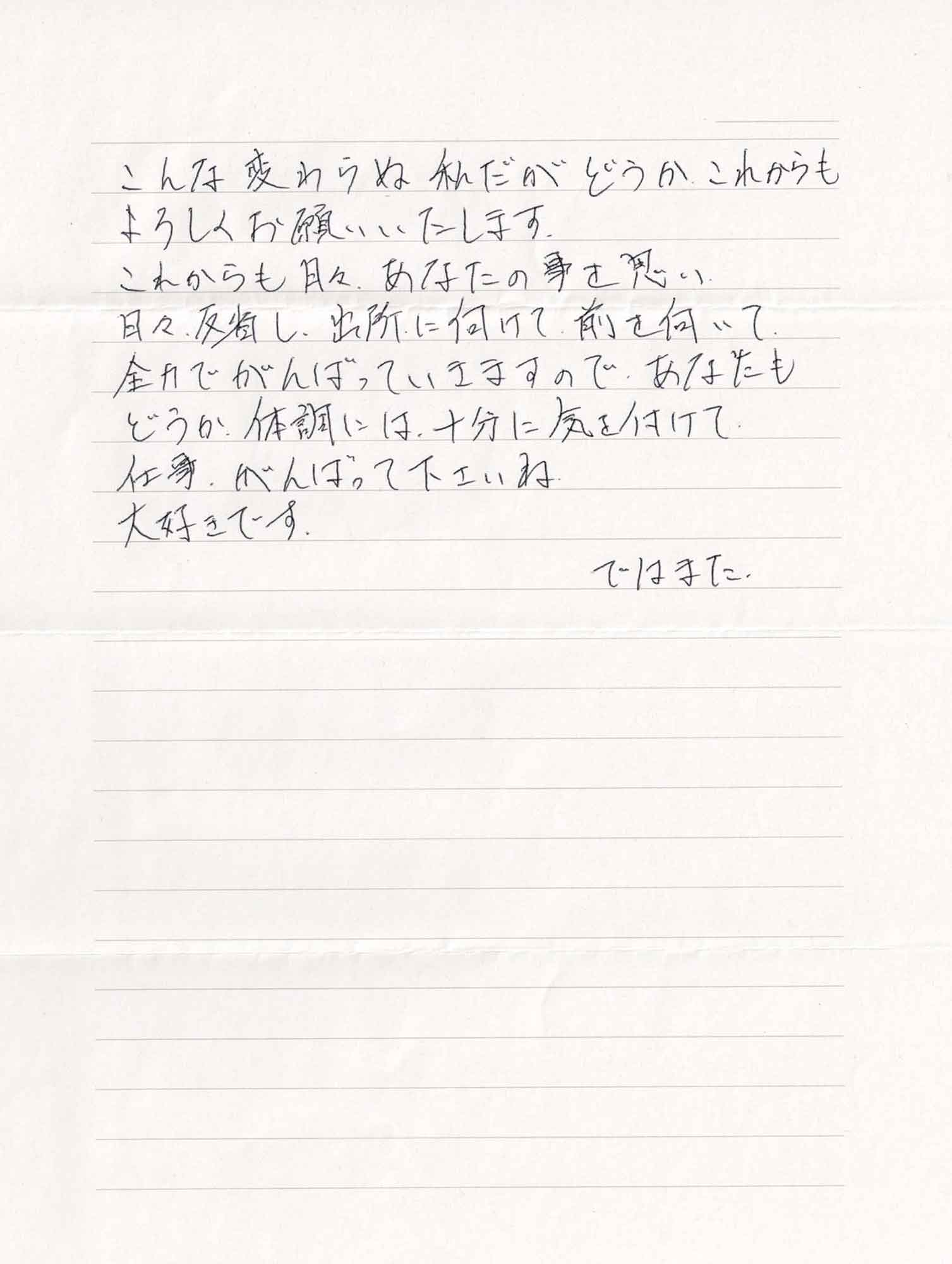 こんな変わらぬ私だがどうかこれからもよろしくお願いいたします。 これからも月々、あなたの事を思い 日々、反省し、出所に向けて、前を向いて 全力でがんばっていきますので、あなたもどうか、体調には十分に気を付けて仕事、がんばって下さいね 大好きです。 ではまた。