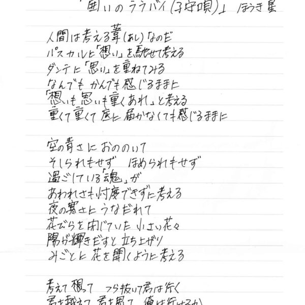 人間は考える葦（あし）なのだ パスカルに「想い」を馳せて考える ダンテに「思い」を重ねてみる なんでもかんでも感じるままに 「想いも思いも重くあれ」と考える 重くて重くて底に届かなくても感じるままに 空の青さにおののいて そしられもせず　ほめられもせず 過ごしている「魂」が あわれさも忖度できずに考える 夜の寒さにうなだれて 花びらを閉じていた　小さい花々 陽が輝きだすと　立ち上がり みごとに花を開くように考える 考えて想って　つら抜いて君は行く 君を越えて　君を思って　俺は行けるか 地獄をめぐれば　次は煉獄　その先は天国の囲い