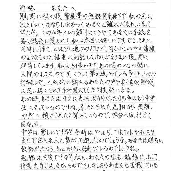 前略　あなたへ 肌寒い秋の夜、警察署の無機質な廊下で、私の足に 泣きじゃくりながらしがみつくあなたと離ればなれになって早10年。この10年という節目にこうやってあなたに手紙を書く機会に恵まれて、私は本当に嬉しいです。でも、それと同時に怖さ、とは少し違うのだけど、何か心の中の葛藤のようなものと慎重に対話しなければならない現実に辟易しています。私は相変わらず、あの頃の心の弱い人間のままなのです。こうして筆を進めている今でも、「パパ行かないで」と必死に訴えるあなたの声や表情が鮮明に思い起こされて手が震えてしまう程弱いまま。 あの時、あなたは4才になったばかりだったから今はもう中学生になっているのですね。引きとられた児相から里親の所へ預けられたと聞いているので、学校へは行けて良かった。 中学は楽しいですか？ 今時はやはり、Tik Tokやインスタなどで色々な人と繋がって遊ぶのでしょうか。あなたは明るい性格だったから、きっとたくさん友達がいるのでしょうね。 勉強は大変ですか？ 私も、あなたの母も、勉強はけっして得意な方ではなかったので、もしかしたらあなたも苦戦しているかもしれませんね。でも、きっと大丈夫。少しずつ、自分の