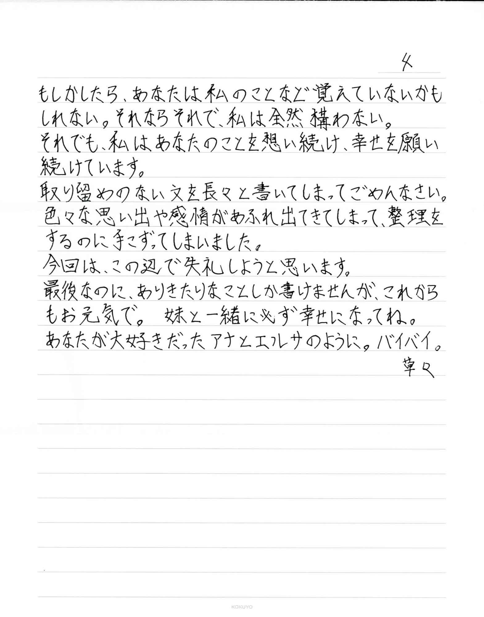 良いことでしょう。でも、どんなに後悔をしてそれを願ってみたところで時間が戻ることはありませんでした。 幼少の頃から両親がいない生活がどれだけ辛く悲しいものなのか、どれだけの精神的ダメージを与えてしまったのか、その痛みは私なんかの想像を遥かに超えるものだと思います。本当にごめんなさい。もちろん簡単に許されることではないのは重々承知しています。 あなたとはおそらくもうこの先逢えることはないだろうし、もしその機会があってもあなたはきっと拒否すると思います。それは当然のことだと思うし、私でも同じようにすると思う。だから、私はあなたへの想いをここに綴ります。 これは私のエゴになってしまうかもしれない。でも、想いだけは伝えさせて下さい。 私は、あなたと共にたくさんの素敵な時間を過ごすことができて本当に幸せでした。こんな私のことを、小さな体で、小さな手で、抱きしめてくれて本当にありがとう。私はとても嬉しかった。あなたと過ごした数々の時間は私の大切な思い出です。 一生、忘れることはない。 どうか、楽しく、明るい人生を歩んで下さい。私にいつも向けてくれた最高に素敵な笑顔で周りに元気を与えて 下さい。 もしかしたら、あなたは私のことなど覚えていないかもしれない。それならそれで、私は全然構わない。 それでも、私はあなたのことを想い続け、幸せを願い続けています。 取り留めのない文を長々と書いてしまってごめんなさい。色々な思い出や感情があふれ出てきてしまって、整理をするのに手こずってしまいました。 今回は、この辺で失礼しようと思います。 最後なのに、ありきたりなことしか書けませんが、これからもお元気で。妹と一緒に必ず幸せになってね。 あなたが大好きだったアナとエルサのように。バイバイ。 草々