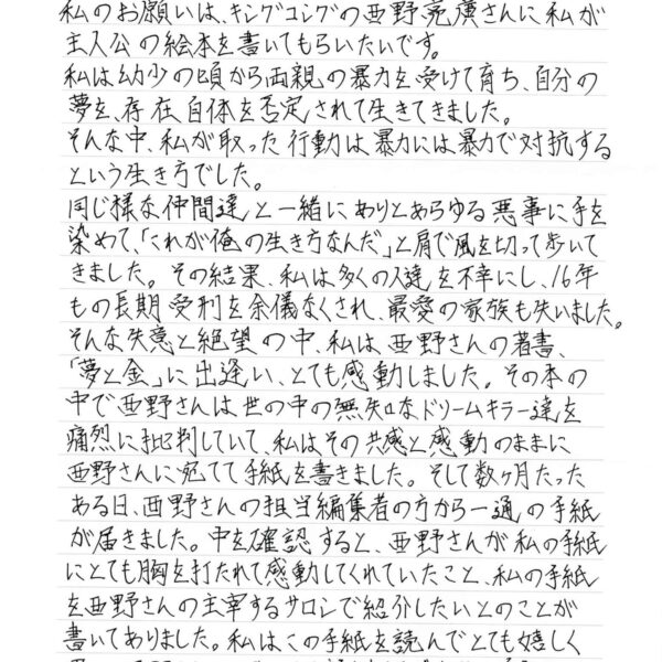 私のお願いは、キングコングの西野亮廣さんに私が主人公の絵本を書いてもらいたいです。 私は幼少の頃から両親の暴力を受けて育ち、自分の夢を、存在自体を否定されて生きてきました。 そんな中、私が取った行動は暴力には暴力で対抗するという生き方でした。 同じ様な仲間達と一緒にありとあらゆる悪事に手を染めて、「これが俺の生き方なんだ」と肩で風を切って歩いてきました。その結果、私は多くの人達を不幸にし、16年もの長期受刑を余儀なくされ、最愛の家族も失いました。 そんな失意と絶望の中、私は西野さんの著書 「夢と金」に出逢い、とても感動しました。その本の中で西野さんは世の中の無知なドリームキラー達を痛烈に批判していて、私はその共感と感動のままに西野さんに宛てて手紙を書きました。そして数ヶ月たったある日、西野さんの担当編集者の方から一通の手紙が届きました。中を確認すると、西野さんが私の手紙にとても胸を打たれて感動してくれていたこと、私の手紙を西野さんの主宰するサロンで紹介したいとのことが書いてありました。私はこの手紙を読んでとても嬉しく思い、西野さんとお会いして話しをして、今までの自分の