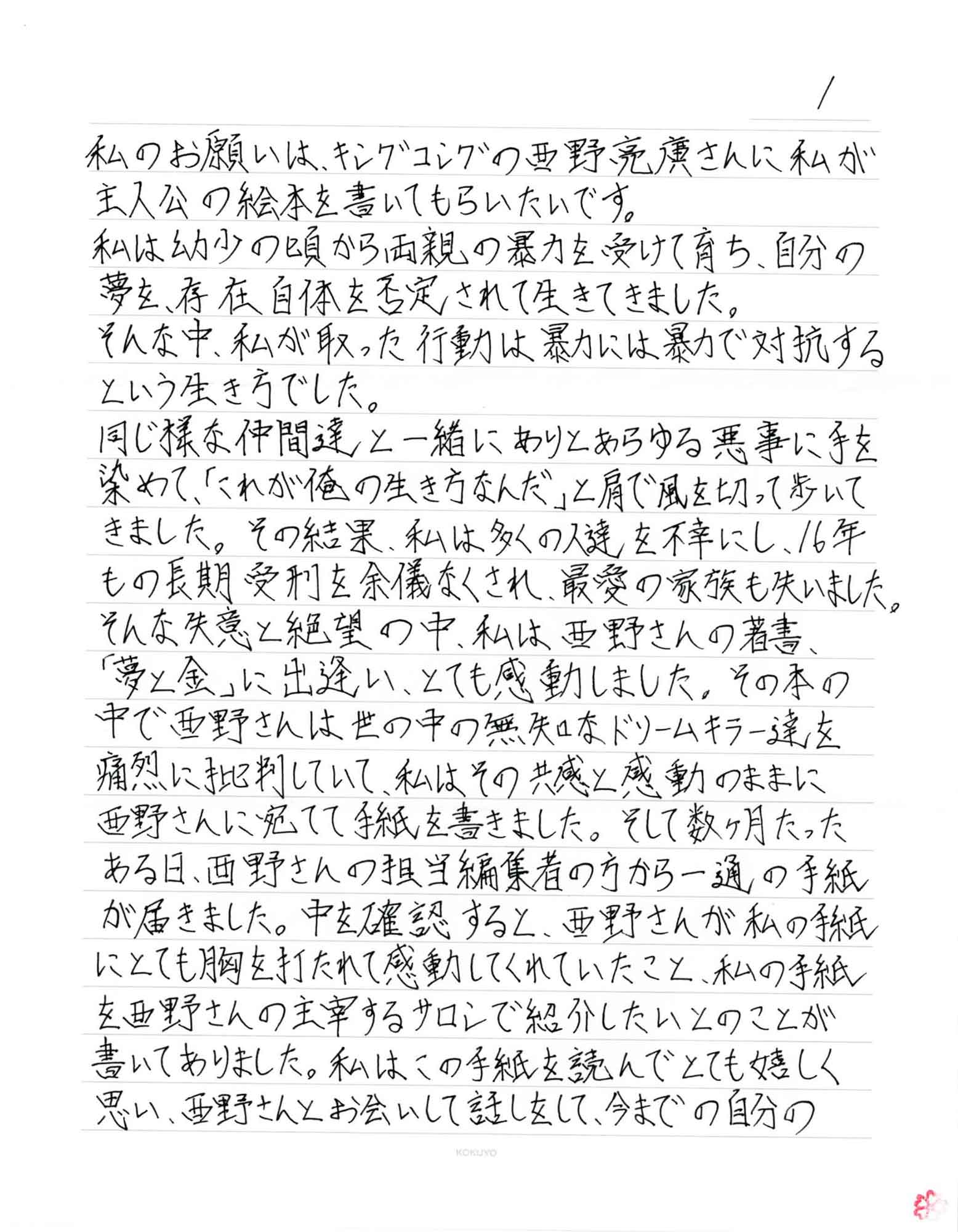 私のお願いは、キングコングの西野亮廣さんに私が主人公の絵本を書いてもらいたいです。 私は幼少の頃から両親の暴力を受けて育ち、自分の夢を、存在自体を否定されて生きてきました。 そんな中、私が取った行動は暴力には暴力で対抗するという生き方でした。 同じ様な仲間達と一緒にありとあらゆる悪事に手を染めて、「これが俺の生き方なんだ」と肩で風を切って歩いてきました。その結果、私は多くの人達を不幸にし、16年もの長期受刑を余儀なくされ、最愛の家族も失いました。 そんな失意と絶望の中、私は西野さんの著書 「夢と金」に出逢い、とても感動しました。その本の中で西野さんは世の中の無知なドリームキラー達を痛烈に批判していて、私はその共感と感動のままに西野さんに宛てて手紙を書きました。そして数ヶ月たったある日、西野さんの担当編集者の方から一通の手紙が届きました。中を確認すると、西野さんが私の手紙にとても胸を打たれて感動してくれていたこと、私の手紙を西野さんの主宰するサロンで紹介したいとのことが書いてありました。私はこの手紙を読んでとても嬉しく思い、西野さんとお会いして話しをして、今までの自分の