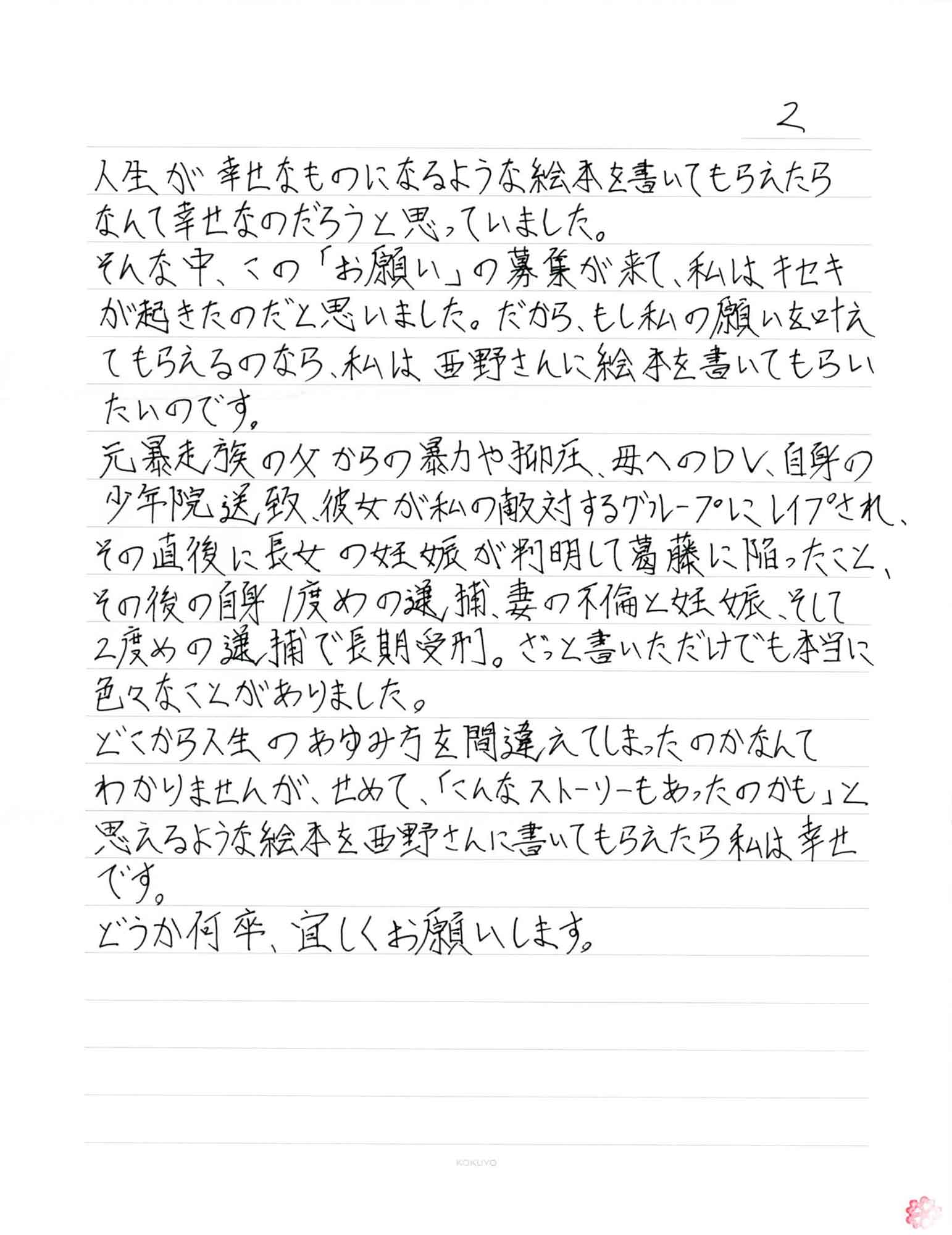 人生が幸せなものになるような絵本を書いてもらえたらなんて幸せなのだろうと思っていました。 そんな中、この「お願い」の募集が来て、私はキセキが起きたのだと思いました。だから、もし私の願いを叶えてもらえるのなら、私は西野さんに絵本を書いてもらいたいのです。 元暴走族の父からの暴力や抑圧、母へのDV、自身の少年院送致、彼女が私の敵対するグループにレイプされ、その直後に長女の妊娠が判明して葛藤に陥ったこと、その後の自身1度めの、逮捕、妻の不倫と妊娠、そして2度めの逮捕で長期受刑。ざっと書いただけでも本当に色々なことがありました。 どこから人生のあゆみ方を間違えてしまったのかなんてわかりませんが、せめて、「こんなストーリーもあったのかも」と思えるような絵本を西野さんに書いてもらえたら私は幸せ です。 どうか何卒、宜しくお願いします。