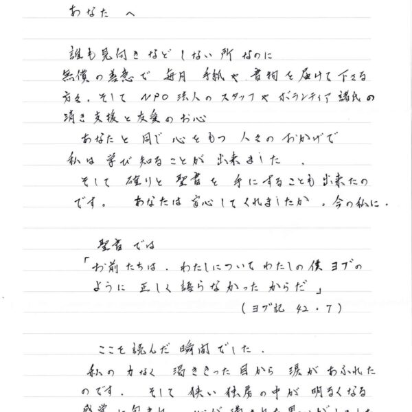 誰も見向きなどしない所なのに 無償の善意で毎月手紙や書物を届けて下さる方々。そしてNPO法人のスタッフやボランティア諸氏の清き支援と友愛のお心 　あなたと同じ心をもつ人々のおかげで 私は学び知ることが出来ました。 　そして 確りと聖書を手にすることも出来たのです。 あなたは安心してくれましたか。今の私に。 　聖書では 「お前たちは、わたしについてわたしの僕ヨブのように正しく語らなかったからだ」（ヨブ記　42.7） 　ここを読んだ瞬間でした。 私の力なく渇ききった目から涙があふれたのです。そして狭い独房の中が明るくなる感覚に包まれ 渇ききった目から涙があふれた そして狭い独房の中が明るくなる感覚に包まれ　心が満された思いがしました 　不思議なことだと感じました。そして、