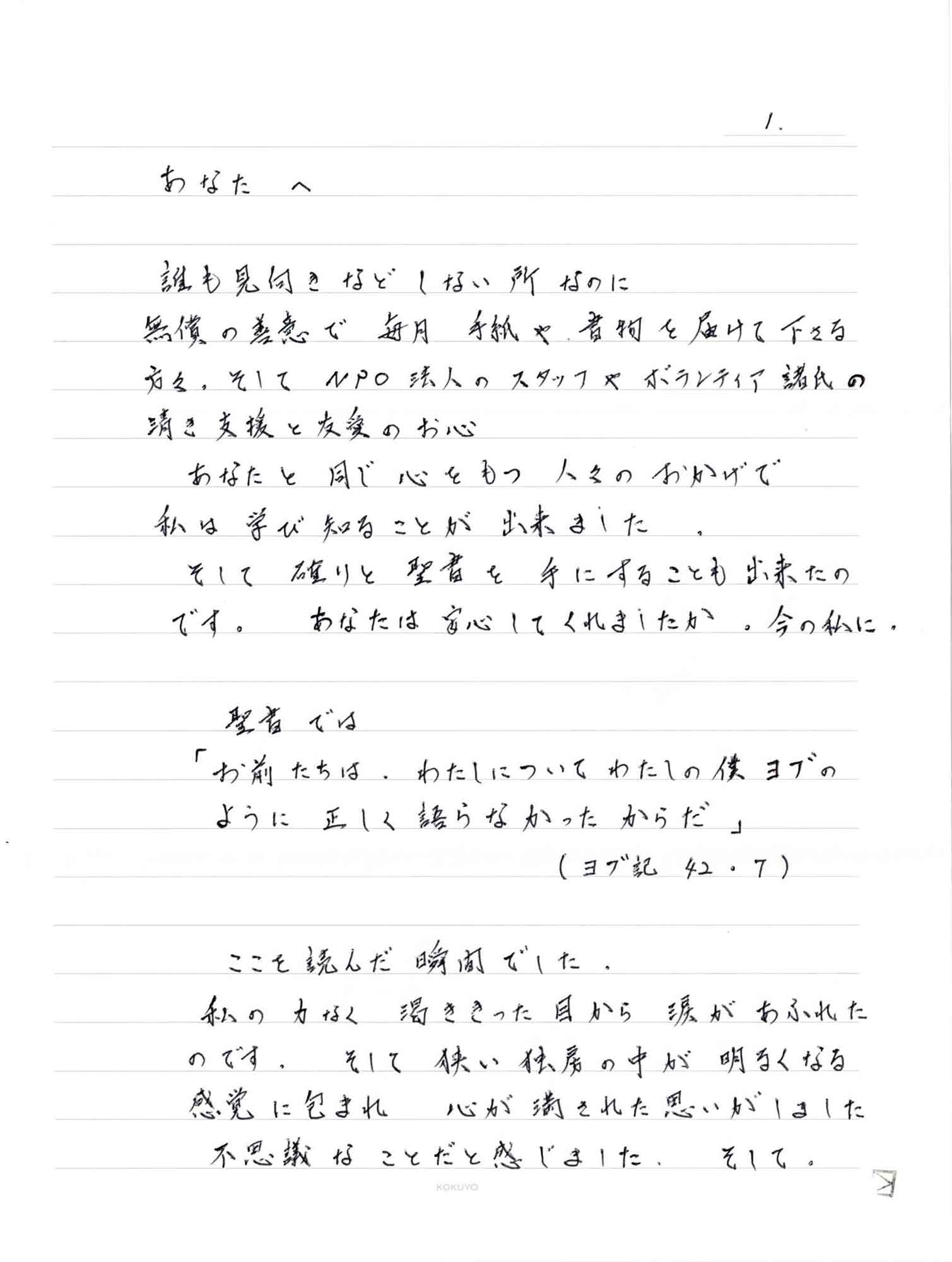 誰も見向きなどしない所なのに 無償の善意で毎月手紙や書物を届けて下さる方々。そしてNPO法人のスタッフやボランティア諸氏の清き支援と友愛のお心 　あなたと同じ心をもつ人々のおかげで 私は学び知ることが出来ました。 　そして 確りと聖書を手にすることも出来たのです。 あなたは安心してくれましたか。今の私に。 　聖書では 「お前たちは、わたしについてわたしの僕ヨブのように正しく語らなかったからだ」（ヨブ記　42.7） 　ここを読んだ瞬間でした。 私の力なく渇ききった目から涙があふれたのです。そして狭い独房の中が明るくなる感覚に包まれ 渇ききった目から涙があふれた そして狭い独房の中が明るくなる感覚に包まれ　心が満された思いがしました 　不思議なことだと感じました。そして、