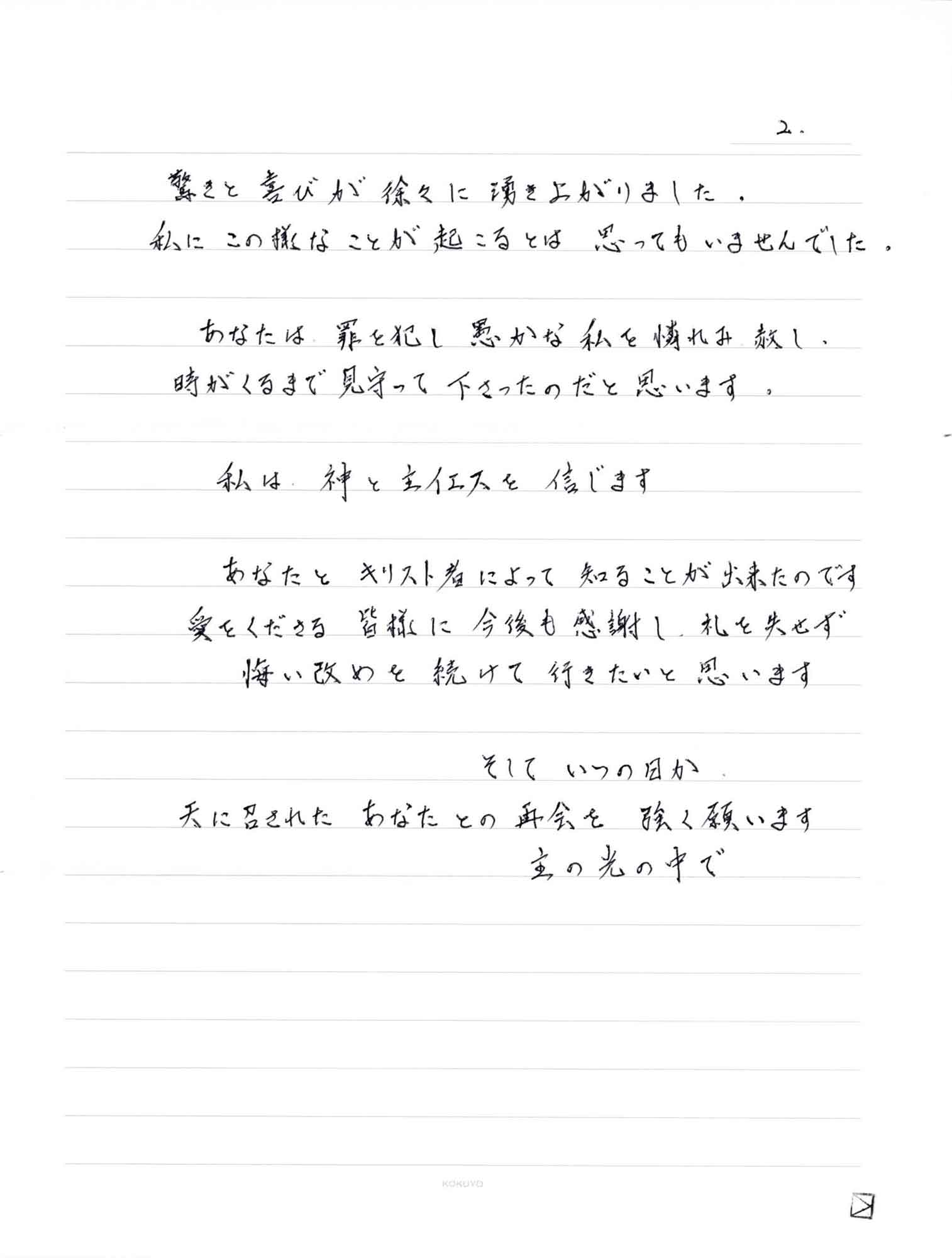 驚きと喜びが徐々に湧き上がりました。 私にこの様なことが起こるとは思ってもいませんでした。 　あなたは、罪を犯し愚かな私を憐れみ赦し、時がくるまで見守って下さったのだと思います。 　私は、神と主イエスを信じます 　あなたとキリスト者によって知ることが出来たのです 愛をくださる皆様に今後も感謝し、礼を失せず 　悔い改めを続けて行きたいと思います 　そしていつの日か 天に召されたあなたとの再会を強く願います 主の光の中で