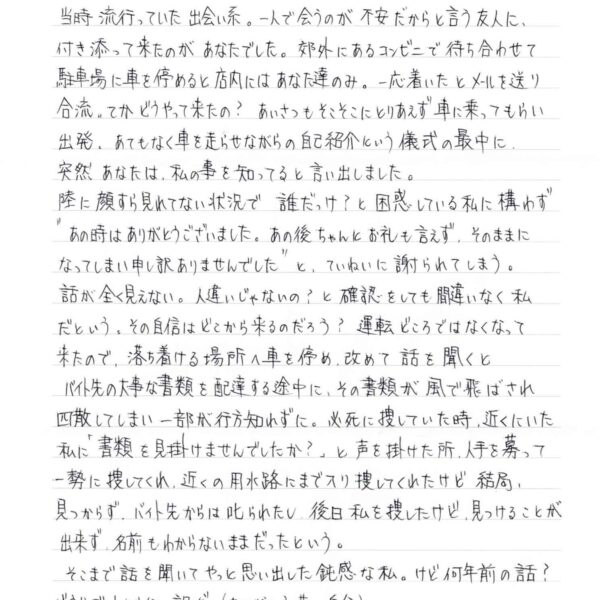 当時流行っていた出会い系。一人で会うのが不安だからと言う友人に、付き添って来たのがあなたでした。郊外にあるコンビニで待ち合わせて駐車場に車を停めると店内にはあなた達のみ。一応着いたとメールを送り合流。てかどうやって来たの？　あいさつもそこそこにとりあえず車に乗ってもらい出発。あてもなく車を走らせながらの自己紹介という儀式の最中に、突然あなたは、私の事を知ってると言い出しました。 陸に顔すら見れてない状況で誰だっけ？と困惑している私に構わず＂あの時はありがとうございました。あの後ちゃんとお礼も言えず、そのままになってしまい申し訳ありませんでした＂と、ていねいに謝られてしまう。 話が全く見えない。人違いじゃないの？と確認をしても間違いなく私だという。その自信はどこから来るのだろう？　運転どころではなくなって来たので、落ち着ける場所へ車を停め、改めて話を聞くとバイト先の大事な書類を配達する途中に、その書類が風で飛ばされ四散してしまい一部が行方知れずに。必死に捜していた時、近くにいた私に「書類を見掛けませんでしたか？」と声を掛けた所、人手を募って一勢に捜してくれ、近くの用水路にまで入り捜してくれたけど結局、見つからず、バイト先からは叱られたし、後日私を捜したけど、見つけることが出来ず、名前もわからないままだったという。 　そこまで話を聞いてやっと思い出した鈍感な私。けど何年前の話？どうりでわからない訳だ。（ありがとう昔の自分） あの後どうしたの？とか友人さんを置き去りにしたまま、2人で盛り上がり