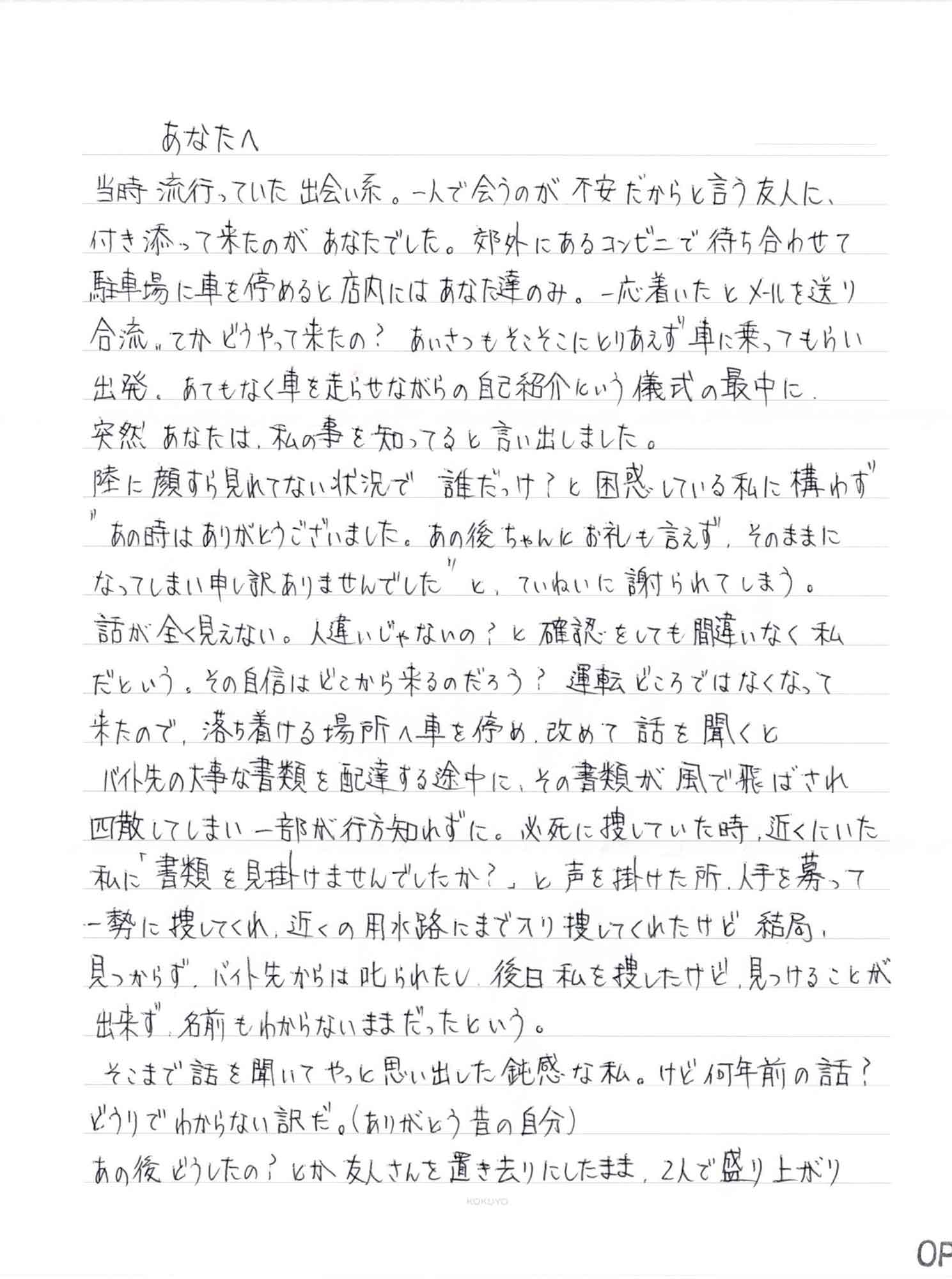 当時流行っていた出会い系。一人で会うのが不安だからと言う友人に、付き添って来たのがあなたでした。郊外にあるコンビニで待ち合わせて駐車場に車を停めると店内にはあなた達のみ。一応着いたとメールを送り合流。てかどうやって来たの？　あいさつもそこそこにとりあえず車に乗ってもらい出発。あてもなく車を走らせながらの自己紹介という儀式の最中に、突然あなたは、私の事を知ってると言い出しました。 陸に顔すら見れてない状況で誰だっけ？と困惑している私に構わず＂あの時はありがとうございました。あの後ちゃんとお礼も言えず、そのままになってしまい申し訳ありませんでした＂と、ていねいに謝られてしまう。 話が全く見えない。人違いじゃないの？と確認をしても間違いなく私だという。その自信はどこから来るのだろう？　運転どころではなくなって来たので、落ち着ける場所へ車を停め、改めて話を聞くとバイト先の大事な書類を配達する途中に、その書類が風で飛ばされ四散してしまい一部が行方知れずに。必死に捜していた時、近くにいた私に「書類を見掛けませんでしたか？」と声を掛けた所、人手を募って一勢に捜してくれ、近くの用水路にまで入り捜してくれたけど結局、見つからず、バイト先からは叱られたし、後日私を捜したけど、見つけることが出来ず、名前もわからないままだったという。 　そこまで話を聞いてやっと思い出した鈍感な私。けど何年前の話？どうりでわからない訳だ。（ありがとう昔の自分） あの後どうしたの？とか友人さんを置き去りにしたまま、2人で盛り上がり