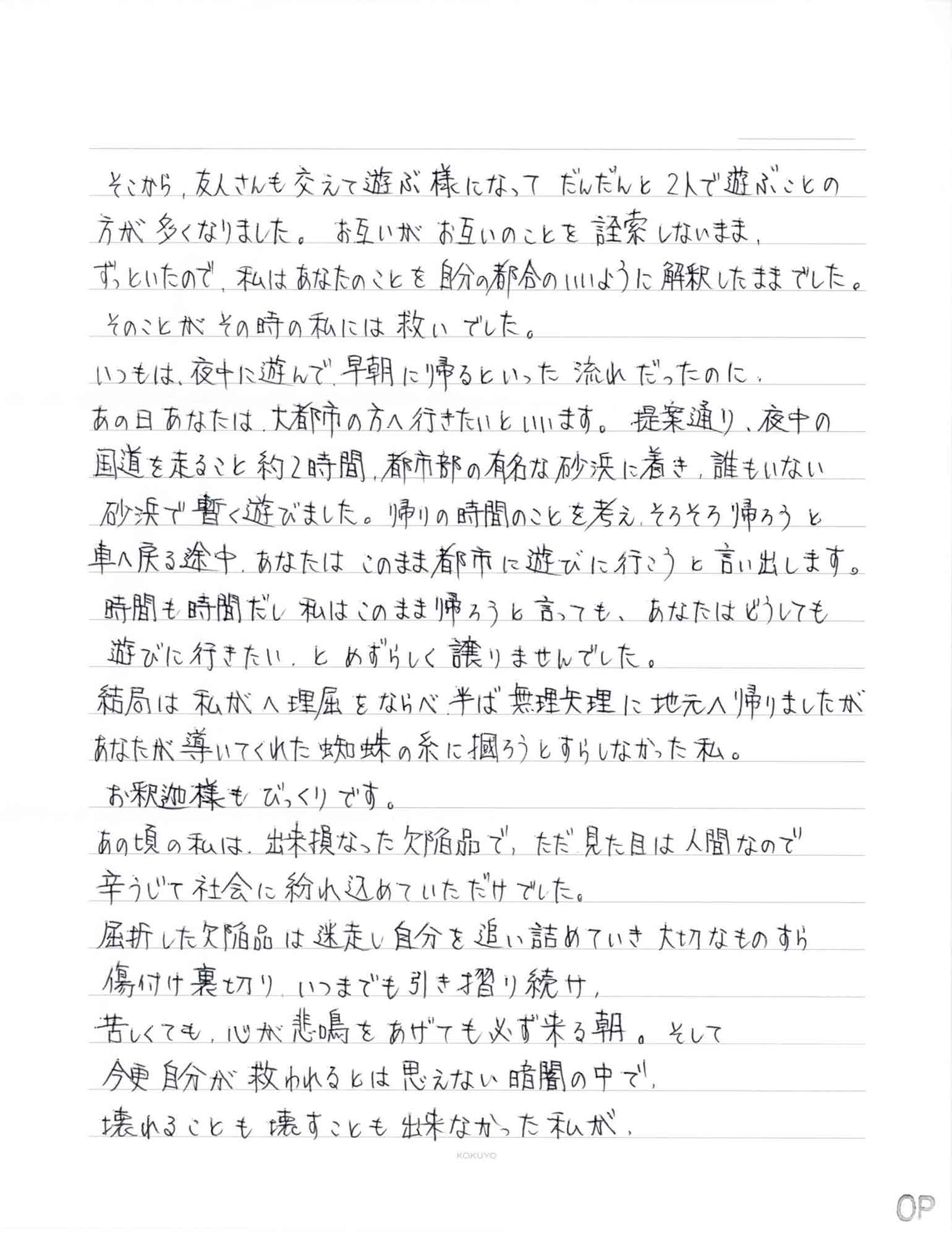 そこから、友人さんも交えて遊ぶ様になってだんだんと2人で遊ぶことの方が多くなりました。 お互いがお互いのことを詮索しないまま、ずっといたので、私はあなたのことを自分の都合のいいように解釈したままでした。 　そのことがその時の私には救いでした。 いつもは、夜中に遊んで、早朝に帰るといった流れだったのに、あの日あなたは、大都市の方へ行きたいといいます。提案通り、夜中の国道を走ること約2時間、都市部の有名な砂浜に着き、誰もいない砂浜で暫く遊びました。帰りの時間のことを考え、そろそろ帰ろうと車へ戻る途中、あなたはこのまま都市に遊びに行こうと言い出します。時間も時間だし私はこのまま帰ろうと言っても、あなたはどうしても遊びに行きたい、とめずらしく譲りませんでした。 結局は私がへ理屈をならべ半ば無理矢理に地元へ帰りましたがあなたが導いてくれた蜘蛛の糸に掴もうとすらしなかった私。 　お釈迦様もびっくりです。 あの頃の私は、出来損なった欠陥品で、ただ見た目は人間なので辛うじて社会に紛れ込めていただけでした。 屈折した欠陥品は迷走し自分を追い詰めていき大切なものすら傷付け裏切り、いつまでも引き摺り続け、 苦しくても、心が悲鳴をあげても必ず来る朝。そして 今更自分が救われるとは思えない暗闇の中で、 壊れることも壊すことも出来なかった私が、