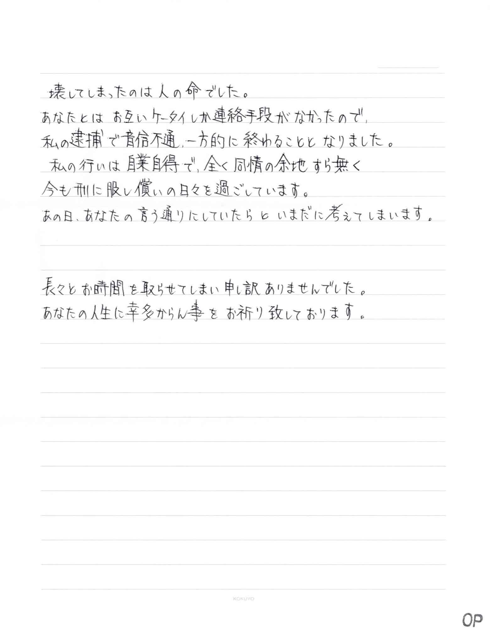 壊してしまったのは人の命でした。 あなたとはお互いケータイしか連絡手段がなかったので、 私の逮捕で音信不通、一方的に終わることとなりました。 　私の行いは自業自得で、全く同情の余地すら無く 今も刑に服し償いの日々を過ごしています。 あの日、あなたの言う通りにしていたらといまだに考えてしまいます。 長々とお時間を取らせてしまい申し訳ありませんでした。 あなたの人生に幸多からん事をお祈り致しております。