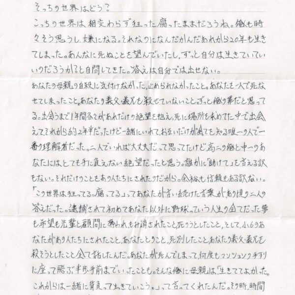 そっちの世界はどう？ こっちの世界は相変わらず狂った腐ったままだろうね。俺も時々そう思うし、嫌になる。それなのになんだかんだあれから20年も生きてしまった。あんなに死ぬことを望んでいたし、ずっと自分は生きていていいのだろうか？と自問してきた。答えは自分では出せない。 あなたの母親の自殺に気付けなかった、止められなかったこと。あなたを一人で死なせてしまったこと。あなたの義父・義兄を殺せていないこと。ずっと俺の罪だと思ってる。出会うまで1年間各々があれだけの絶望を抱え、死に場所を求めてた中で出会えて、それから約2年半だったけど一緒にいれて、お互いだけが全てを知る唯一の人で一番の理解者だった。二人でいれば大丈夫だって思ってたけど高二の俺と中一のあなたにはとても手に負えない絶望だったと思う。誰かに「助けて」を言える訳もない。それだけのことをあの人たちにされたのだから。余裕も信頼もある訳ない。「この世界は狂ってる。腐ってる」ってあなたが言い続けた言葉が、あの頃の二人の答えだった。逮捕されて初めてあなた以外に野球っていう人生の全てだった夢も希望も先輩と顧問に奪われ、もみ消されたこと、死のうとしたこと、そして、小6のあなたがあの人たちにされたこと、あなたとのこと、死別したこと、あなたの義父・義兄を殺そうとしたこと全て話したんだ。あなたが死んでしまって、何度もマンションの手すりに座って飛ぶ半歩手前までいったことも。そんな俺に母親は、「生きててよかった。これからは一緒に背負って生きていこう。」って言ってくれたんだ。その時、時間が動き出した気がした。もっと早く話していればあなたを救うことができたのだろうかと思う。事件も起きていなかったかもしれないと思う。