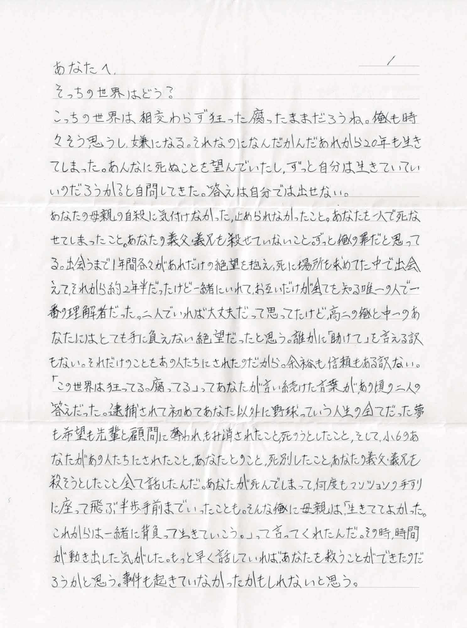 そっちの世界はどう？ こっちの世界は相変わらず狂った腐ったままだろうね。俺も時々そう思うし、嫌になる。それなのになんだかんだあれから20年も生きてしまった。あんなに死ぬことを望んでいたし、ずっと自分は生きていていいのだろうか？と自問してきた。答えは自分では出せない。 あなたの母親の自殺に気付けなかった、止められなかったこと。あなたを一人で死なせてしまったこと。あなたの義父・義兄を殺せていないこと。ずっと俺の罪だと思ってる。出会うまで1年間各々があれだけの絶望を抱え、死に場所を求めてた中で出会えて、それから約2年半だったけど一緒にいれて、お互いだけが全てを知る唯一の人で一番の理解者だった。二人でいれば大丈夫だって思ってたけど高二の俺と中一のあなたにはとても手に負えない絶望だったと思う。誰かに「助けて」を言える訳もない。それだけのことをあの人たちにされたのだから。余裕も信頼もある訳ない。「この世界は狂ってる。腐ってる」ってあなたが言い続けた言葉が、あの頃の二人の答えだった。逮捕されて初めてあなた以外に野球っていう人生の全てだった夢も希望も先輩と顧問に奪われ、もみ消されたこと、死のうとしたこと、そして、小6のあなたがあの人たちにされたこと、あなたとのこと、死別したこと、あなたの義父・義兄を殺そうとしたこと全て話したんだ。あなたが死んでしまって、何度もマンションの手すりに座って飛ぶ半歩手前までいったことも。そんな俺に母親は、「生きててよかった。これからは一緒に背負って生きていこう。」って言ってくれたんだ。その時、時間が動き出した気がした。もっと早く話していればあなたを救うことができたのだろうかと思う。事件も起きていなかったかもしれないと思う。