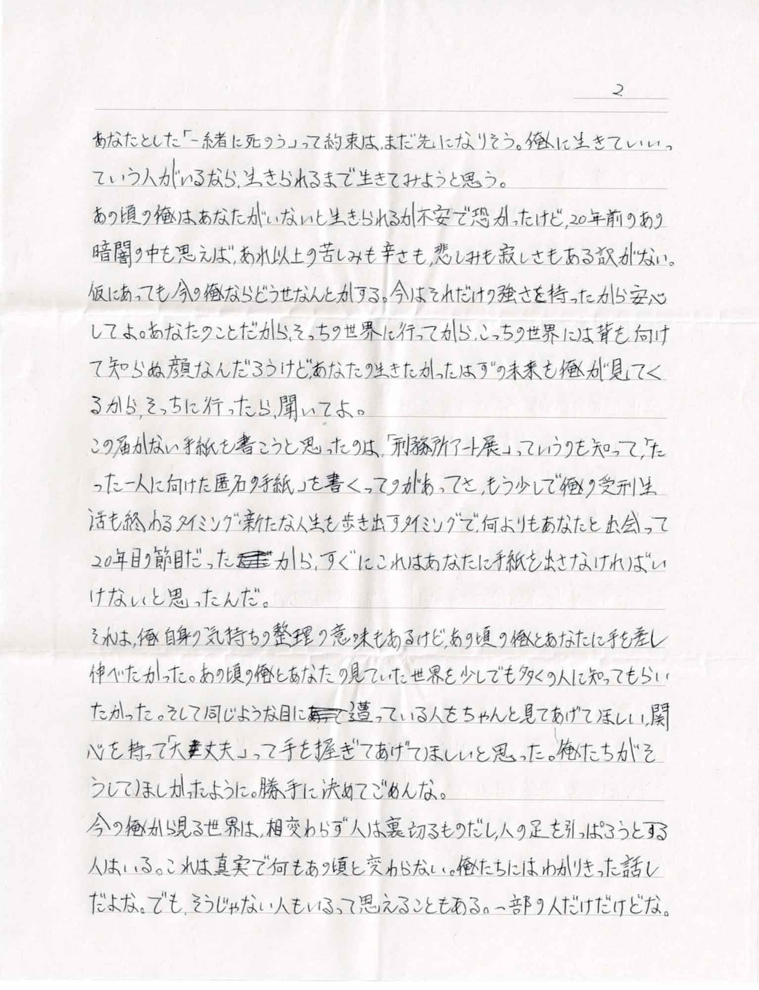 あなたとした「一緒に死のう」って約束は、まだ先になりそう。俺に生きていいっていう人がいるなら、生きられるまで生きてみようと思う。 あの頃の俺はあなたがいないと生きられるか不安で恐かったけど、20年前のあの暗闇の中を思えば、あれ以上の苦しみも辛さも、悲しみも寂しさもある訳がない。仮にあっても今の俺ならどうせなんとかする。今はそれだけの強さを持ったから安心してよ。あなたのことだから、そっちの世界に行ってから、こっちの世界には背を向けて知らぬ顔なんだろうけどあなたの生きたかったはずの未来を俺が見てくるから、そっちに行ったら、聞いてよ。 この届かない手紙を書こうと思ったのは、「刑務所アート展」っていうのを知って、「たった一人に向けた匿名の手紙」を書くってのがあってさ、もう少しで俺の受刑生活も終わるタイミング・新たな人生を歩き出すタイミングで、何よりもあなたと出会って20年目の節目だったから、すぐにこれはあなたに手紙を出さなければいけないと思ったんだ。 それは、俺自身の気持ちの整理の意味もあるけど、あの頃の俺とあなたに手を差し伸べたかった。あの頃の俺とあなたの見ていた世界を少しでも多くの人に知ってもらい たかった。そして同じような目に遭っている人をちゃんと見てあげてほしい、関心を持って「大丈夫」って手を握ってあげてほしいと思った。俺たちがそうしてほしかったように。勝手に決めてごめんな。 今の俺から見る世界は、相変わらず人は裏切るものだし、人の足を引っぱろうとする人はいる。これは真実で何もあの頃と変わらない。俺たちにはわかりきった話しだよな。でも、そうじゃない人もいるって思えることもある。一部の人だけだけどな。