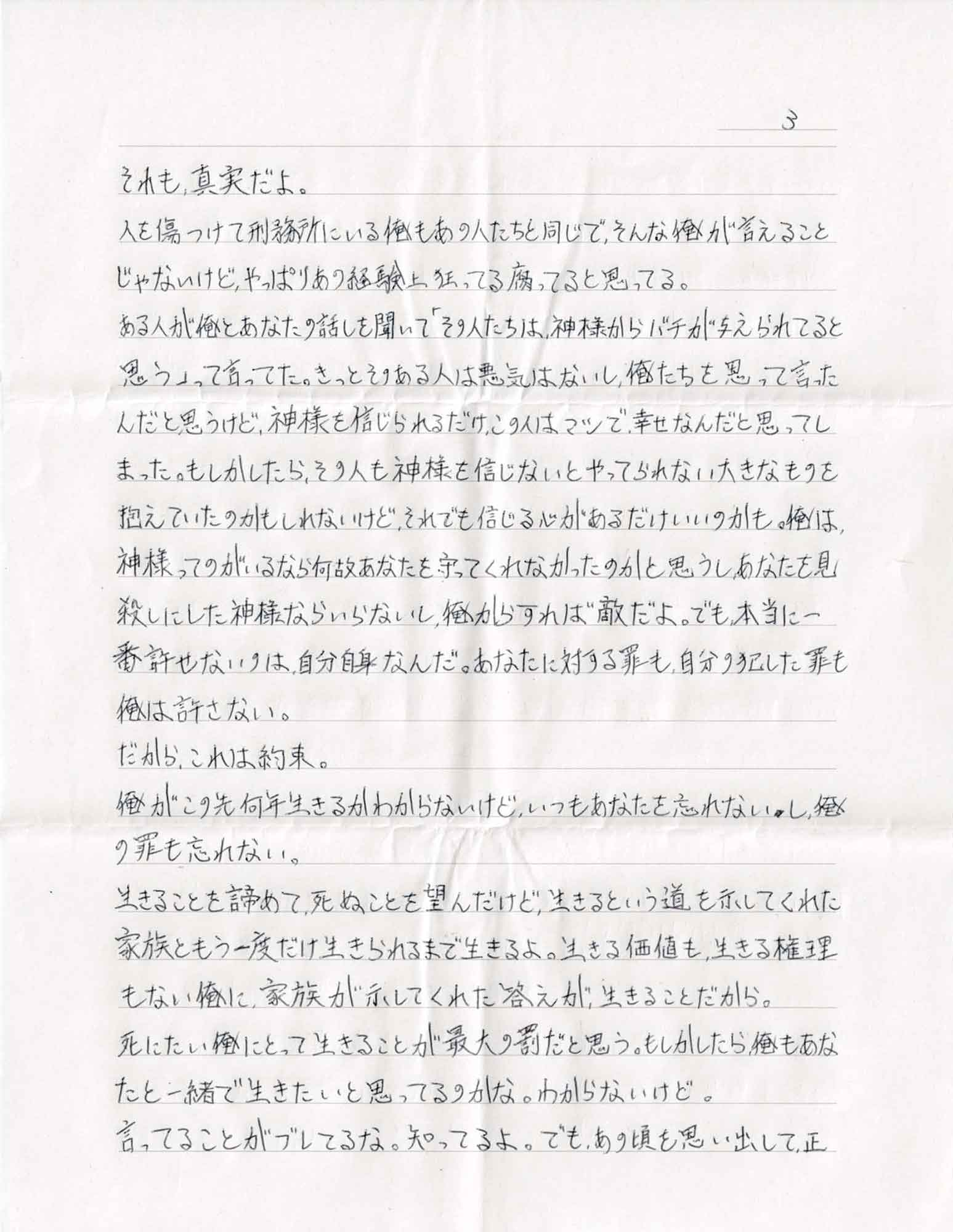 それも、真実だよ。 人を傷つけて刑務所にいる俺もあの人たちと同じで、そんな俺が言えることじゃないけど、やっぱりあの経験上狂ってる腐ってると思ってる。 ある人が俺とあなたの話しを聞いて「その人たちは、神様からバチが与えられてると思う」って言ってた。きっとそのある人は悪気はないし、俺たちを思って言ったんだと思うけど、神様を信じられるだけ、この人はマシで、幸せなんだと思ってしまった。もしかしたら、その人も神様を信じないとやってられない大きなものを抱えていたのかもしれないけど、それでも信じる心があるだけいいのかも。俺は、神様ってのがいるなら何故あなたを守ってくれなかったのかと思うしあなたを見殺しにした神様ならいらないし、俺からすれば敵だよ。でも、本当に一番許せないのは、自分自身なんだ。あなたに対する罪も、自分の犯した罪も俺は許さない。 だから、これは約束。 俺がこの先何年生きるかわからないけど、いつもあなたを忘れないし、俺の罪も忘れない。 生きることを諦めて、死ぬことを望んだけど、生きるという道を示してくれた家族ともう一度だけ生きられるまで生きるよ。生きる価値も、生きる権理もない俺に、家族が示してくれた答えが生きることだから。 死にたい俺にとって生きることが最大の罰だと思う。もしかしたら俺もあなたと一緒で生きたいと思ってるのかな。わからないけど。 言ってることがブレてるな。知ってるよ。でも、あの頃を思い出して正