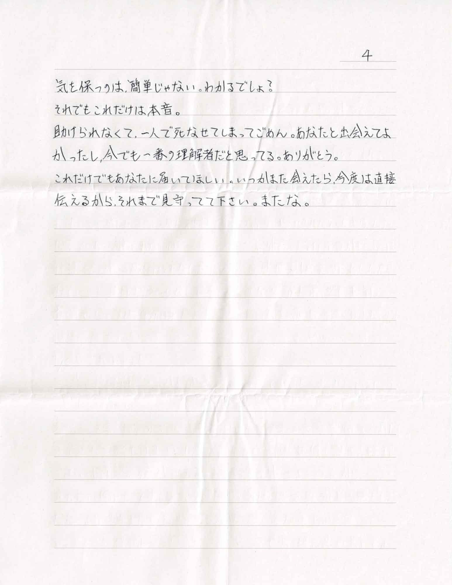 気を保つのは、簡単じゃない。わかるでしょ？ それでもこれだけは本音。 助けられなくて、一人で死なせてしまってごめん。あなたと出会えてよかったし、今でも一番の理解者だと思ってる。ありがとう。 これだけでもあなたに届いてほしい。いつかまた会えたら、今度は直接伝えるから、それまで見守ってて下さい。またな。