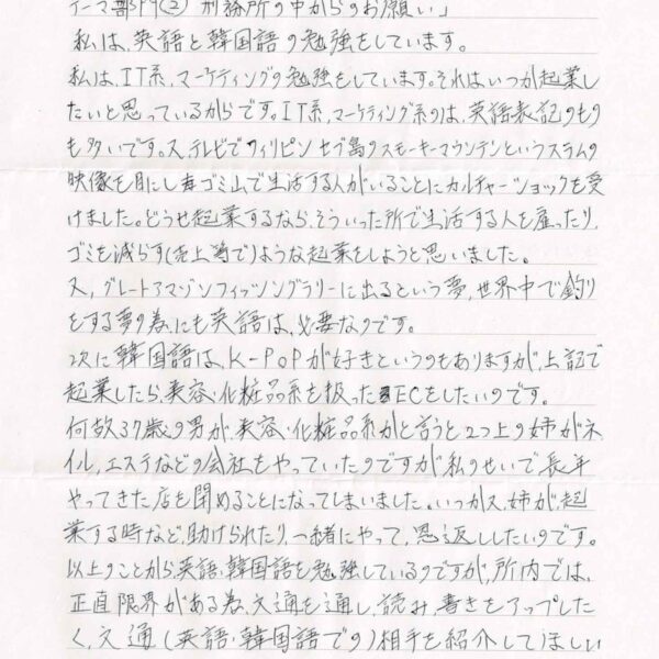 私は、英語と韓国語の勉強をしています。 私は、IT系、マーケティングの勉強をしています。それは、いつか起業したいと思っているからです。IT系、マーケティング系のは、英語表記のものも多いです。又、テレビでフィリピンセブ島のスモーキーマウンテンというスラムの 映像を目にしゴミ山で生活する人がいることにカルチャーショックを受けました。どうせ起業するなら、そういった所で生活する人を雇ったり、ゴミを減らす（売上等で）ような起業をしようと思いました。 又、グレートアマゾンフィッシングラリーに出るという夢、世界中で釣りをする夢の為にも英語は必要なのです。 次に韓国語は、K-POPが好きというのもありますが、上記で起業したら、美容・化粧品系を扱ったECをしたいのです。 何故37歳の男が、美容・化粧品系かと言うと2つ上の姉がネイル、エステなどの会社をやっていたのですが私のせいで長年やってきた店を閉めることになってしまいました。いつか又、姉が起業する時など、助けられたり、一緒にやって、恩返ししたいのです。以上のことから、英語、韓国語を勉強しているのですが、所内では、正直限界がある為、文通を通し、読み書きをアップしたく、文通（英語・韓国語での）相手を紹介してほしい と思いました。