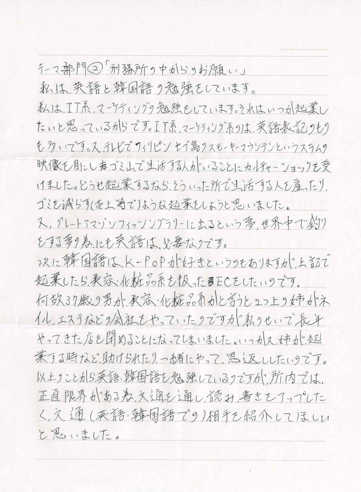 私は、英語と韓国語の勉強をしています。 私は、IT系、マーケティングの勉強をしています。それは、いつか起業したいと思っているからです。IT系、マーケティング系のは、英語表記のものも多いです。又、テレビでフィリピンセブ島のスモーキーマウンテンというスラムの 映像を目にしゴミ山で生活する人がいることにカルチャーショックを受けました。どうせ起業するなら、そういった所で生活する人を雇ったり、ゴミを減らす（売上等で）ような起業をしようと思いました。 又、グレートアマゾンフィッシングラリーに出るという夢、世界中で釣りをする夢の為にも英語は必要なのです。 次に韓国語は、K-POPが好きというのもありますが、上記で起業したら、美容・化粧品系を扱ったECをしたいのです。 何故37歳の男が、美容・化粧品系かと言うと2つ上の姉がネイル、エステなどの会社をやっていたのですが私のせいで長年やってきた店を閉めることになってしまいました。いつか又、姉が起業する時など、助けられたり、一緒にやって、恩返ししたいのです。以上のことから、英語、韓国語を勉強しているのですが、所内では、正直限界がある為、文通を通し、読み書きをアップしたく、文通（英語・韓国語での）相手を紹介してほしい と思いました。