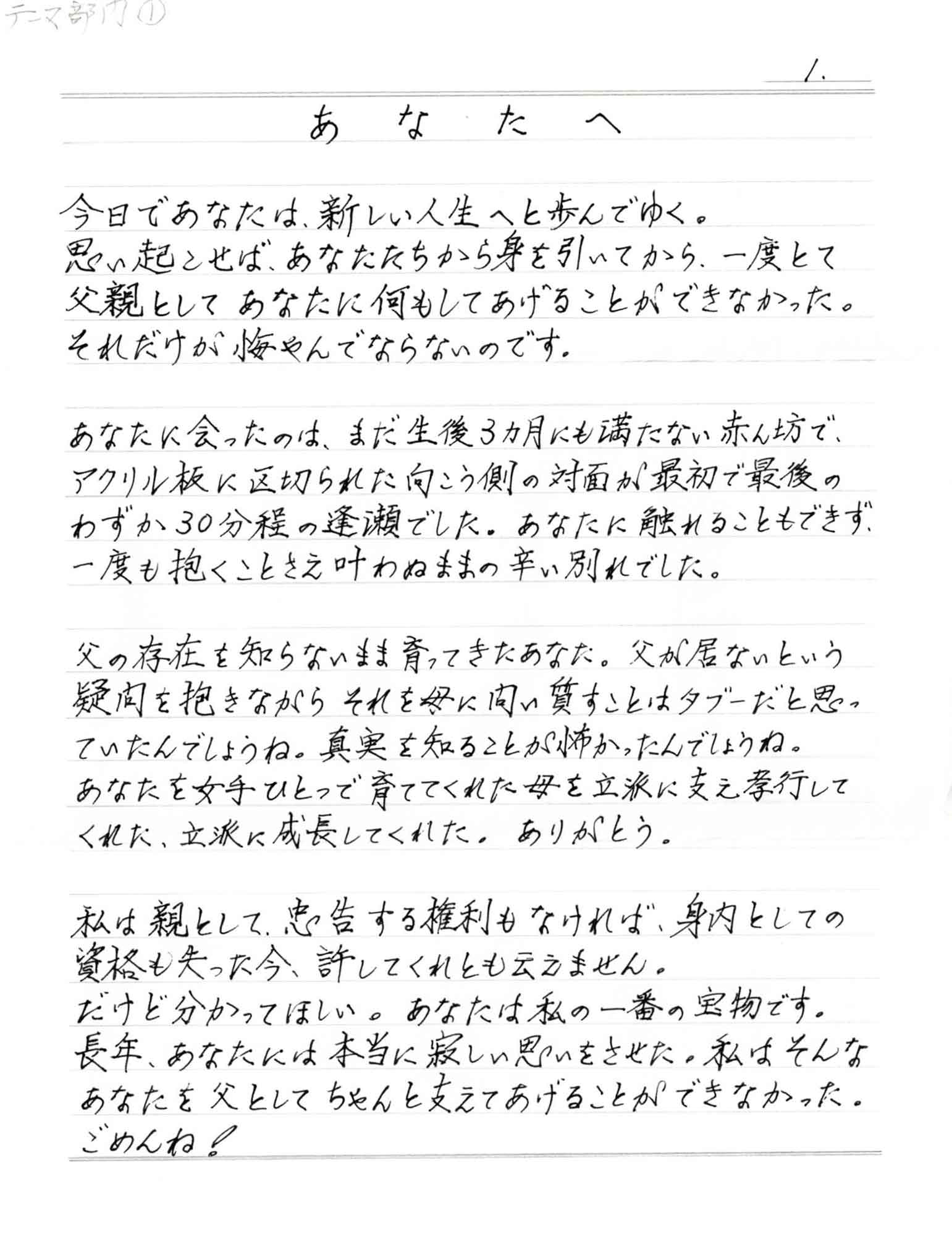 今日であなたは、新しい人生へと歩んでゆく。 思い起こせば、あなたたちから身を引いてから、一度とて父親としてあなたに何もしてあげることができなかった。 それだけが悔やんでならないのです。 あなたに会ったのは、まだ生後3ヵ月にも満たない赤ん坊で、アクリル板に区切られた向こう側の対面が最初で最後のわずか30分程の逢瀬でした。あなたに触れることもできず、 一度も抱くことさえ叶わぬままの辛い別れでした。 父の存在を知らないまま育ってきたあなた。父が居ないという疑問を抱きながらそれを母に問い質すことはタブーだと思っていたんでしょうね。真実を知ることが怖かったんでしょうね。 あなたを女手ひとつで育ててくれた母を立派に支え孝行してくれた、立派に成長してくれた。ありがとう。 私は親として、忠告する権利もなければ、身内としての資格も失った今、許してくれとも云えません。 だけど分かってほしい。あなたは私の一番の宝物です。 長年、 あなたには本当に寂しい思いをさせた。私はそんなあなたを父としてちゃんと支えてあげることができなかった。 ごめんね！