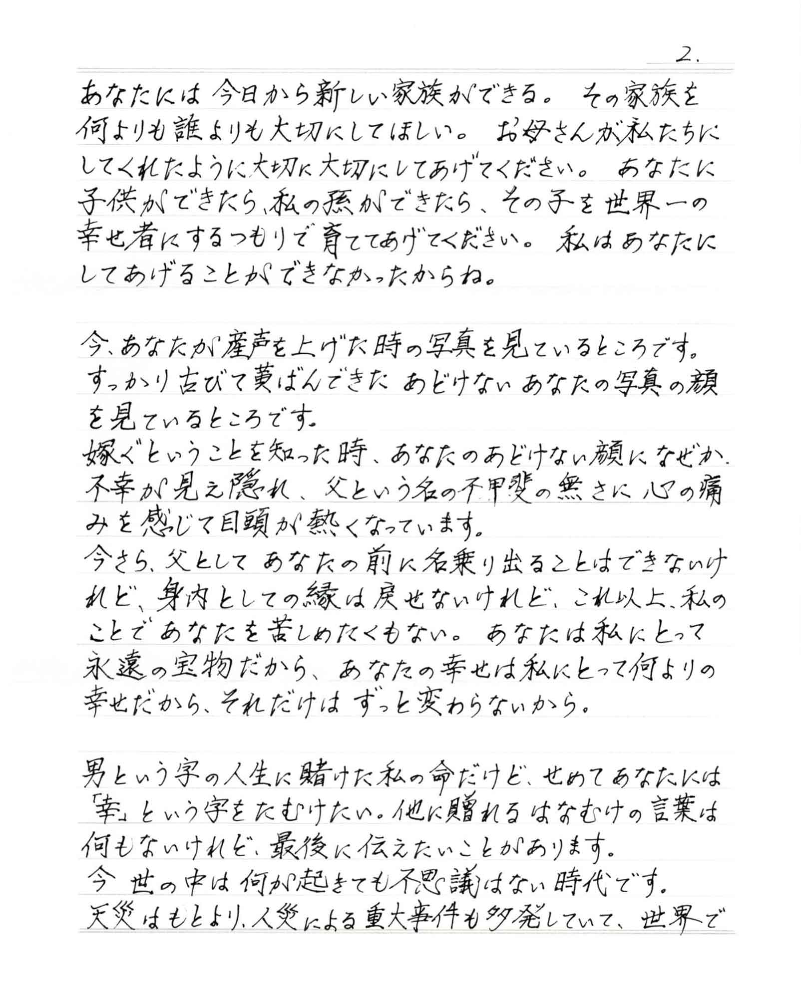 あなたには今日から新しい家族ができる。その家族を何よりも誰よりも大切にしてほしい。お母さんが私たちにしてくれたように大切に大切にしてあげてください。 あなたに子供ができたら、私の孫ができたら、その子を世界一の幸せ者にするつもりで育ててあげてください。 私はあなたにしてあげることができなかったからね。 今、あなたが産声を上げた時の写真を見ているところです。 すっかり古びて黄ばんできたあどけないあなたの写真の顔を見ているところです。 嫁ぐということを知った時、あなたのあどけない顔になぜか、不幸が見え隠れ、父という名の不甲斐の無さに心の痛みを感じて目頭が熱くなっています。 今さら、父としてあなたの前に名乗り出ることはできないけれど、身内としての縁は戻せないけれど、これ以上、私のことであなたを苦しめたくもない。 あなたは私にとって永遠の宝物だから、あなたの幸せは私にとって何よりの幸せだから、それだけはずっと変わらないから。 男という字の人生に賭けた私の命だけど、せめてあなたには「幸」という字をたむけたい。他に贈れるはなむけの言葉は何もないけれど、最後に伝えたいことがあります。 今世の中は何が起きても不思議はない時代です。 天災はもとより、人災による重大事件も多発していて、世界で