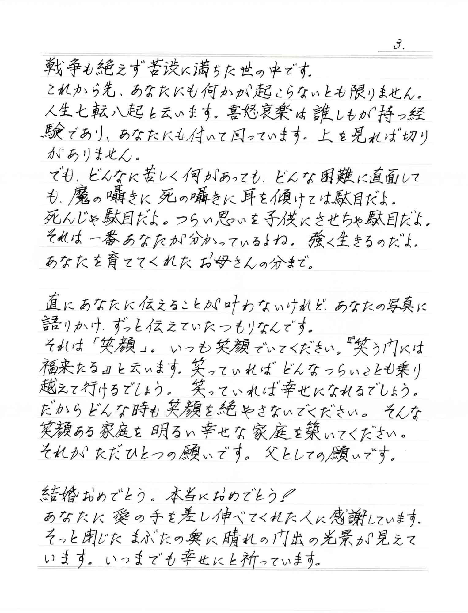 戦争も絶えず苦渋に満ちた世の中です。 これから先、あなたにも何かが起こらないとも限りません。人生七転八起と云います。 喜怒哀楽は誰しもが持つ経験であり、あなたにも付いて回っています。上を見れば切りがありません。 でも、どんなに苦しく何があっても、どんな困難に直面しても、魔の囁きに死の囁きに耳を傾けては駄目だよ。 死んじゃ駄目だよ。つらい思いを子供にさせちゃ駄目だよ。それは一番あなたが分かっているよね。強く生きるのだよ。あなたを育ててくれたお母さんの分まで。 直にあなたに伝えることが叶わないけれど、あなたの写真に語りかけ、ずっと伝えていたつもりなんです。 それは「笑顔」。いつも笑顔でいてください。 『笑う門には福来たる』と云います。笑っていればどんなつらいことも乗り越えて行けるでしょう。笑っていれば幸せになれるでしょう。 だからどんな時も笑顔を絶やさないでください。そんな笑顔ある家庭を明るい幸せな家庭を築いてください。 それがただひとつの願いです。父としての願いです。 結婚おめでとう。本当におめでとう！ あなたに愛の手を差し伸べてくれた人に感謝しています。 そっと閉じたまぶたの奥に晴れの門出の光景が見えています。いつまでも幸せにと祈っています。