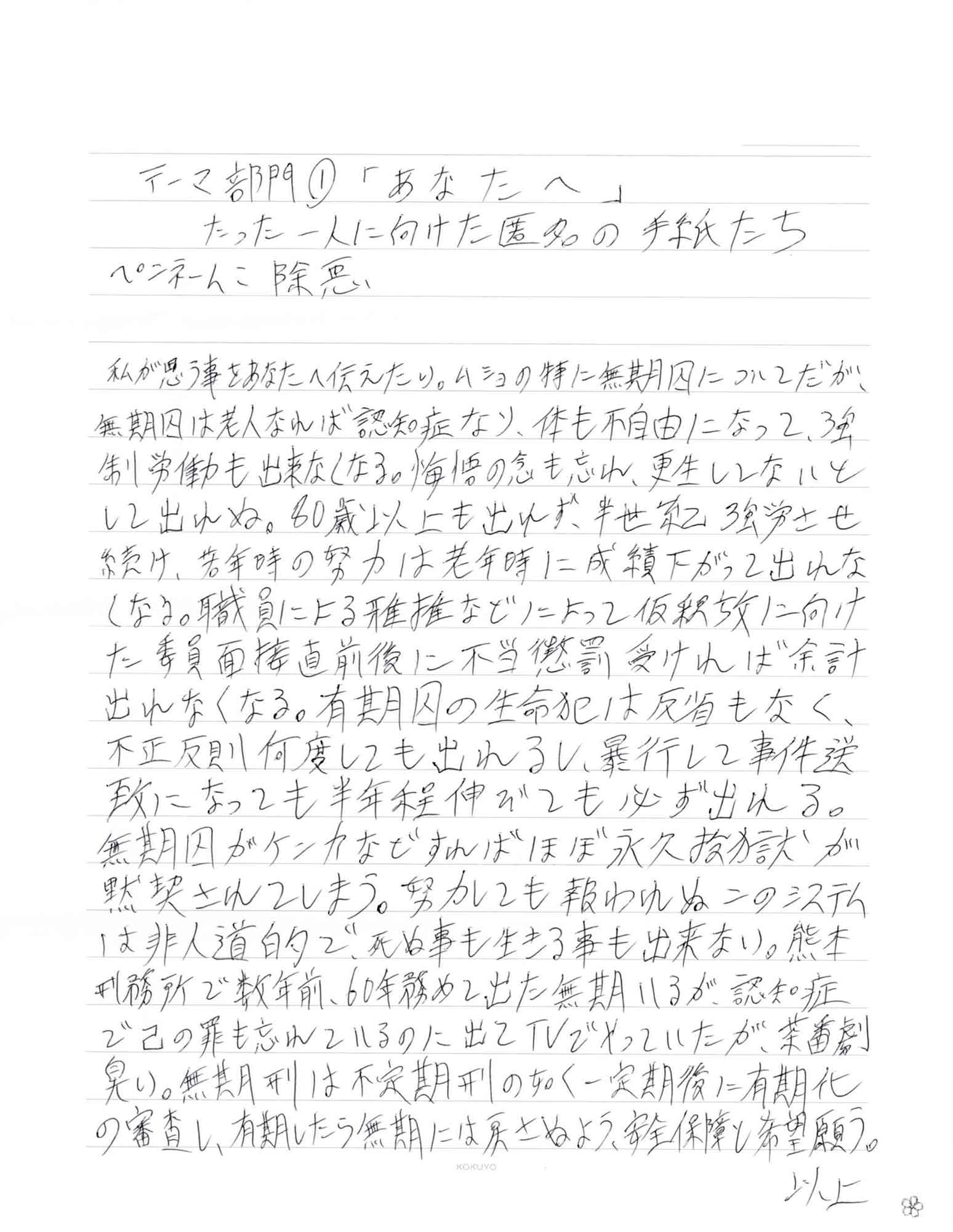 私が思う事をあなたへ伝えたい。ムショの特に無期囚についてだが、無期囚は老人なれば認知症なり、体も不自由になって、強制労働も出来なくなる。悔悟の念も忘れ、更生してないとして出れぬ。80歳以上も出れず、半世紀強労させ続け、若年時の努力は老年時に成績下がって出れなくなる。職員による雅推などによって仮釈放に向けた委員面接直前後に不当懲罰受ければ余計出れなくなる。有期囚の生命犯は反省もなく、不正反則何度しても出れるし、暴行して事件送致になっても半年程伸びても必ず出れる。無期囚がケンカなどすればほぼ永久投獄が黙契されてしまう。努力しても報われぬこのシステムは非人道的で、死ぬ事も生きる事も出来ない。熊本刑務所で数年前、60年務めて出た無期いるが、認知症で己の罪も忘れているのに出てTVでやっていたが、茶番劇臭い。無期刑は不定期刑の如く一定期後に有期化の審査し、有期したら無期には戻さぬよう、安全保障と希望願う。 以上