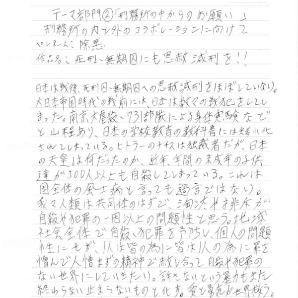 日本は戦後、死刑囚・無期囚への恩赦減刑をほぼしていない。大日本帝国時代の戦前には、日本は数々の戦犯をしてしまった。南京大虐殺・731部隊による身体実験などと山程あり、日本の学校教育の教科書には矮小化されてしまっている。ヒトラーのナチスは独裁者だが、日本の天皇は何だったのか、近年、年間の未成年の子供達が500人以上も自殺してしまっている。これは国全体の風土病と言っても過言ではない。我々人類は共同体のはずで、淘汰や排斥が自殺や犯罪の一因以上の問題性と思う。地域社会全体で自殺・犯罪を予防し、個人の問題性にせず、1人は皆の為に皆は1人の為に罪を憎んで人憎まずの精神で赦し合って自殺や犯罪のない世界にしていきたい。許さないという暴力もまた終わらない止まらないものと化す。愛と勇気が世界救う。著名人の代表者が国会へ請願・署名集めて提出願う。 以上