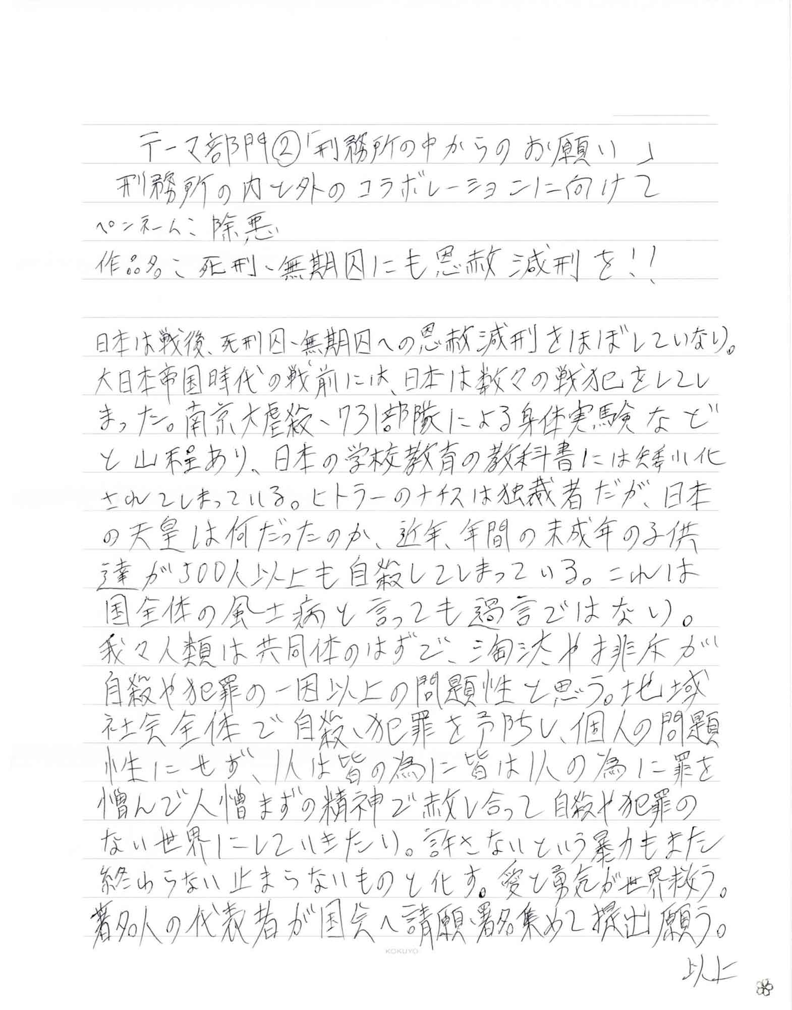 日本は戦後、死刑囚・無期囚への恩赦減刑をほぼしていない。大日本帝国時代の戦前には、日本は数々の戦犯をしてしまった。南京大虐殺・731部隊による身体実験などと山程あり、日本の学校教育の教科書には矮小化されてしまっている。ヒトラーのナチスは独裁者だが、日本の天皇は何だったのか、近年、年間の未成年の子供達が500人以上も自殺してしまっている。これは国全体の風土病と言っても過言ではない。我々人類は共同体のはずで、淘汰や排斥が自殺や犯罪の一因以上の問題性と思う。地域社会全体で自殺・犯罪を予防し、個人の問題性にせず、1人は皆の為に皆は1人の為に罪を憎んで人憎まずの精神で赦し合って自殺や犯罪のない世界にしていきたい。許さないという暴力もまた終わらない止まらないものと化す。愛と勇気が世界救う。著名人の代表者が国会へ請願・署名集めて提出願う。 以上