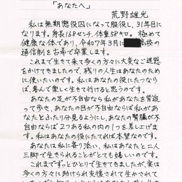 「あなたへ」　荒野雄光 　私は無期懲役囚になって服役し、31年目になります。身長168センチ、体重58キロ。極めて健康な体であり、令和7年3月に〇〇高校の通信制を古希で卒業します。 　これまで生きて来て多くの方々に大変なご迷惑をかけてきましたので、残りの人生はあなたのために使いたいのです。私はあなたの役にたつならば、喜んで楽しく生きて行けると思うのです。 　あなたの足が不自由なら私があなたを背追って歩き、あなたの目が不自由ならば私があなたとふたり分見るようにし、あなたの腎臓が不自由ならば2つある私の内の1つを差し上げます。私はあなたの役にたてれば本望なのです。 　あなたは私に寄り添い、私はあなたと二人三脚で生きられることがとても嬉しいのです。 　これまでずっとひとりで生きてきましたが、実は多くの方々に助けられ支援されて生かされていたのだと知り、これからはあなたと共に生きることが私の願いなのです。