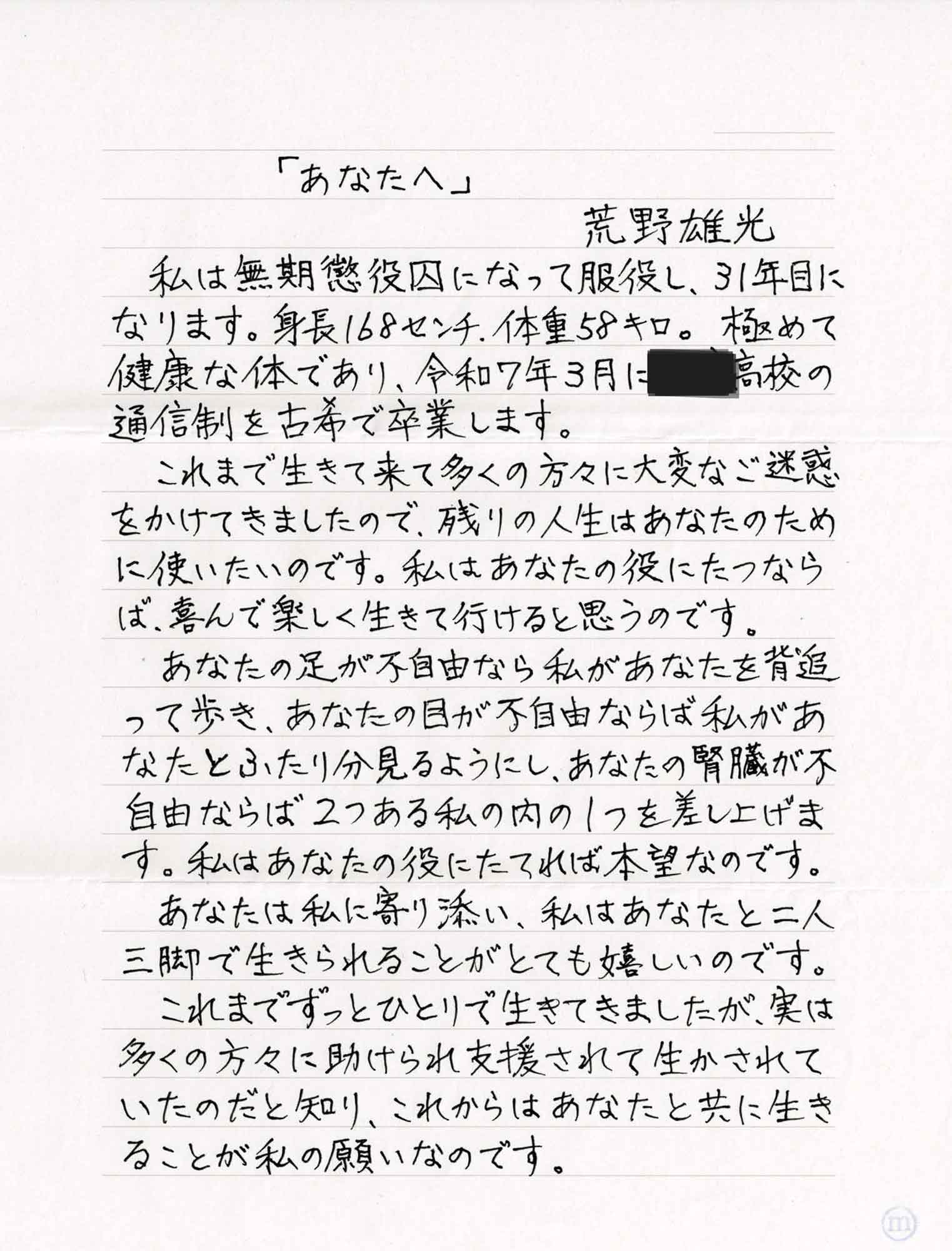 「あなたへ」　荒野雄光 　私は無期懲役囚になって服役し、31年目になります。身長168センチ、体重58キロ。極めて健康な体であり、令和7年3月に〇〇高校の通信制を古希で卒業します。 　これまで生きて来て多くの方々に大変なご迷惑をかけてきましたので、残りの人生はあなたのために使いたいのです。私はあなたの役にたつならば、喜んで楽しく生きて行けると思うのです。 　あなたの足が不自由なら私があなたを背追って歩き、あなたの目が不自由ならば私があなたとふたり分見るようにし、あなたの腎臓が不自由ならば2つある私の内の1つを差し上げます。私はあなたの役にたてれば本望なのです。 　あなたは私に寄り添い、私はあなたと二人三脚で生きられることがとても嬉しいのです。 　これまでずっとひとりで生きてきましたが、実は多くの方々に助けられ支援されて生かされていたのだと知り、これからはあなたと共に生きることが私の願いなのです。