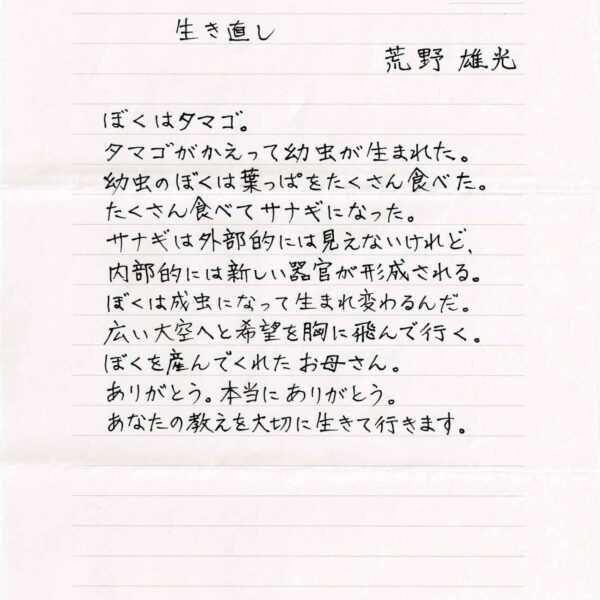 生き直し　荒野雄光 ぼくはタマゴ。 タマゴがかえって幼虫が生まれた。 幼虫のぼくは葉っぱをたくさん食べた。 たくさん食べてサナギになった。 サナギは外部的には見えないけれど、 内部的には新しい器官が形成される。 ぼくは成虫になって生まれ変わるんだ。 広い大空へと希望を胸に飛んで行く。 ぼくを産んでくれたお母さん。 ありがとう。本当にありがとう。 あなたの教えを大切に生きて行きます。