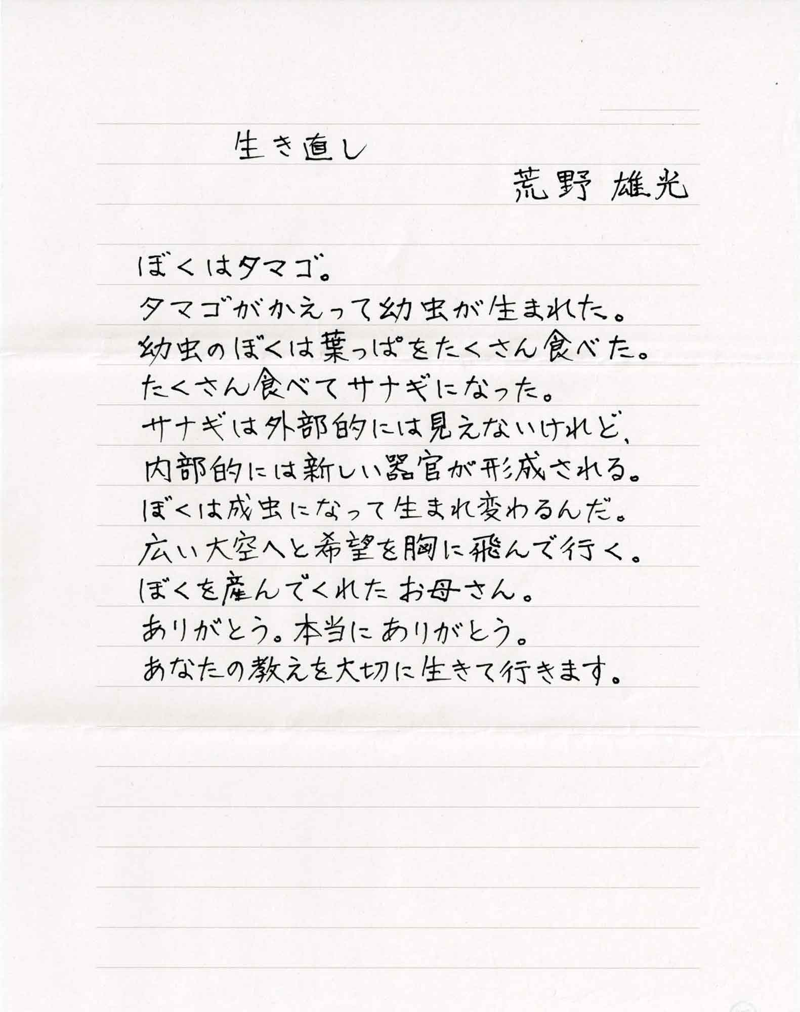 生き直し　荒野雄光 ぼくはタマゴ。 タマゴがかえって幼虫が生まれた。 幼虫のぼくは葉っぱをたくさん食べた。 たくさん食べてサナギになった。 サナギは外部的には見えないけれど、 内部的には新しい器官が形成される。 ぼくは成虫になって生まれ変わるんだ。 広い大空へと希望を胸に飛んで行く。 ぼくを産んでくれたお母さん。 ありがとう。本当にありがとう。 あなたの教えを大切に生きて行きます。