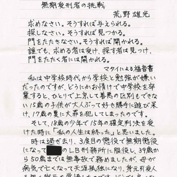 求めなさい。そうすれば与えられる。 　探しなさい。そうすれば見つかる。 　門をたたきなさい。そうすれば開かれる。 　誰でも、求める者は受け、探す者は見つけ、 　門をたたく者には開かれる。 　　　　　　マタイによる福音書 　私は中学校時代から学校と勉強が嫌いだったのですが、どうにかお情けで中学校を卒業すると、ひとりで上京して善悪の区別もできな15歳の子供が大人ぶって好き勝手に遊び呆け、17歳の夏に大罪を犯してしまったのです。 　そして、18歳の少年で15年の確定判決を受けた時に「私の人生は終った」と思いました。 　時は過ぎ去り、3度目の懲役で無期懲役 になって〇〇のLB刑務所に服役し、39歳から50歳までは無事故で務めましたが、母が病気で亡くなって天涯孤独になり、身元引受人も無く獄死を覚悟したのです。どうでも良くなり自分の好き嫌いが態度に出て職員さんと