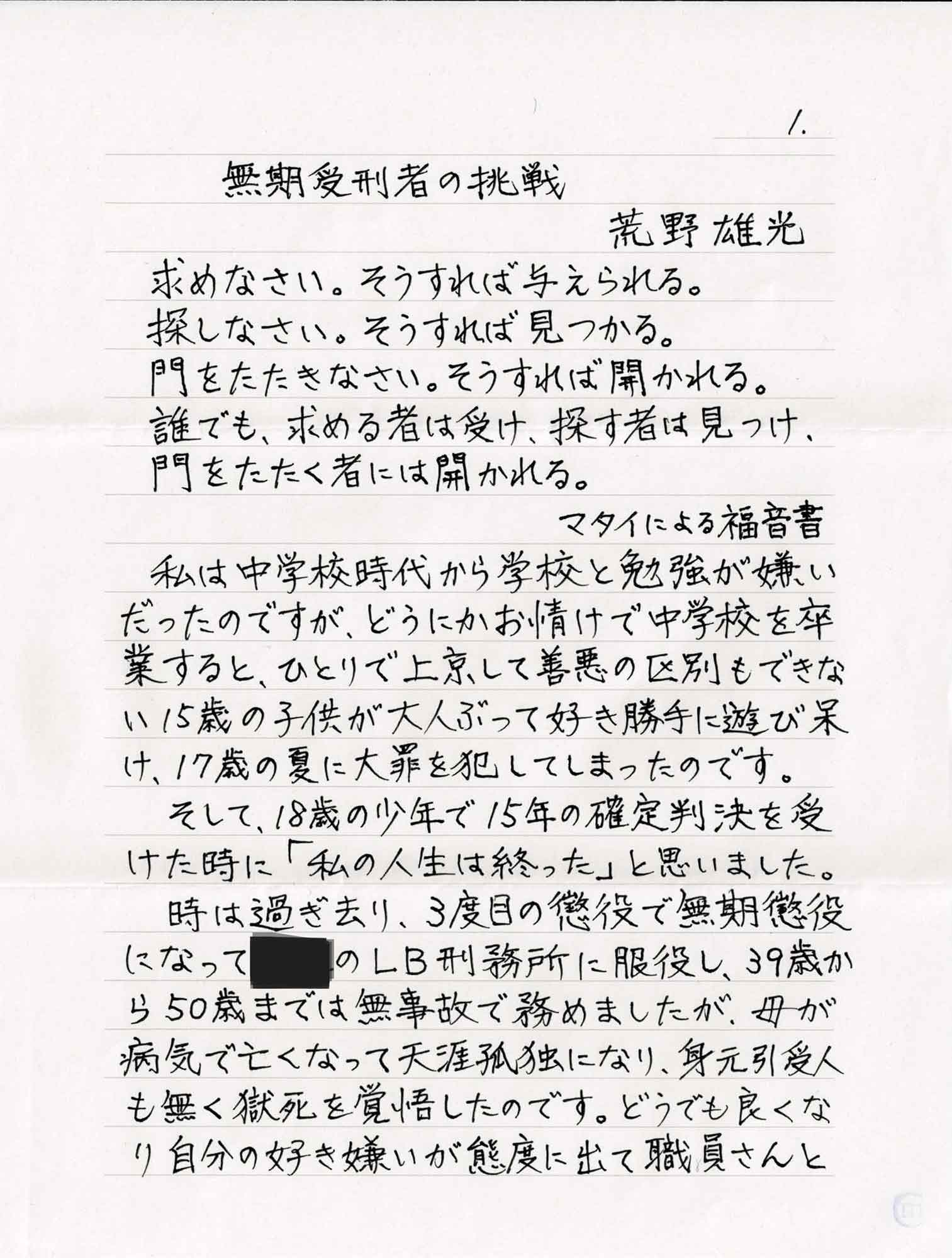 求めなさい。そうすれば与えられる。 　探しなさい。そうすれば見つかる。 　門をたたきなさい。そうすれば開かれる。 　誰でも、求める者は受け、探す者は見つけ、 　門をたたく者には開かれる。 　　　　　　マタイによる福音書 　私は中学校時代から学校と勉強が嫌いだったのですが、どうにかお情けで中学校を卒業すると、ひとりで上京して善悪の区別もできな15歳の子供が大人ぶって好き勝手に遊び呆け、17歳の夏に大罪を犯してしまったのです。 　そして、18歳の少年で15年の確定判決を受けた時に「私の人生は終った」と思いました。 　時は過ぎ去り、3度目の懲役で無期懲役 になって〇〇のLB刑務所に服役し、39歳から50歳までは無事故で務めましたが、母が病気で亡くなって天涯孤独になり、身元引受人も無く獄死を覚悟したのです。どうでも良くなり自分の好き嫌いが態度に出て職員さんと