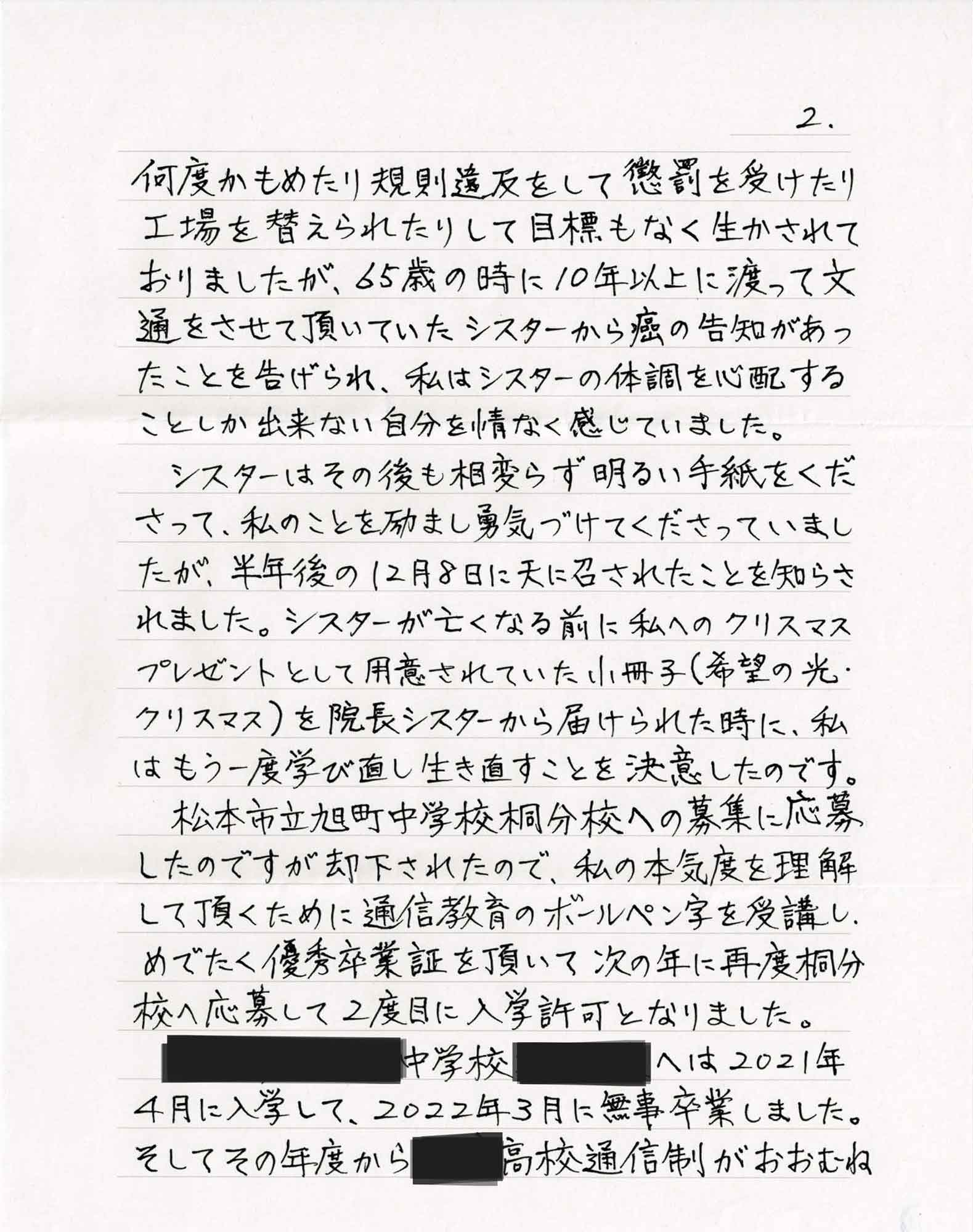何度かもめたり規則違反をして懲罰を受けたり工場を替えられたりして目標もなく生かされておりましたが、65歳の時に10年以上に渡って文 通をさせて頂いていたシスターから癌の告知があったことを告げられ、私はシスターの体調を心配することしか出来ない自分を情なく感じていました。 　シスターはその後も相変らず明るい手紙をくださって、私のことを励まし勇気づけてくださっていましたが、半年後の12月8日に天に召されたことを知らされました。シスターが亡くなる前に私へのクリスマスプレゼントとして用意されていた小冊子（希望の光・ クリスマス）を院長シスターから届けられた時に、私はもう一度学び直し生き直すことを決意したのです。◯◯中学校桐分校への募集に応募したのですが却下されたので、私の本気度を理解して頂くために通信教育のボールペン字を受講し、めでたく優秀卒業証を頂いて次の年に再度桐分校へ応募して2度目に入学許可となりました。〇〇中学校〇〇へは2021年4月に入学して、2022年3月に無事卒業しました。 そしてその年度から〇〇高校通信制がおおむね