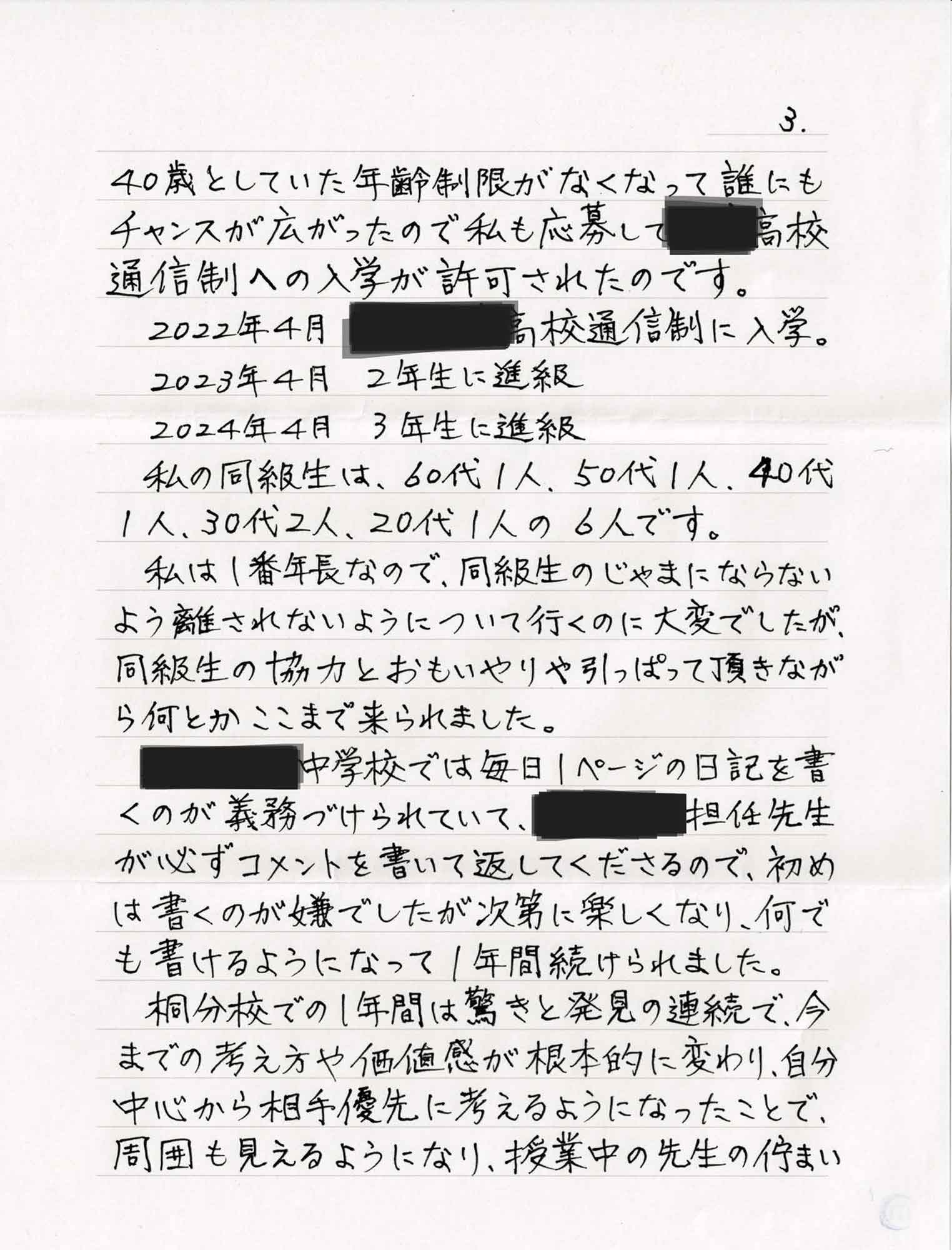 40歳としていた年齢制限がなくなって誰にもチャンスが広がったので私も応募して〇〇高校通信制への入学が許可されたのです。 　2022年4月　〇〇高校通信制に入学。 　2023年4月　2年生に進級 　2024年4月　3年生に進級 　私の同級生は、60代1人、50代1人、40代 1人、30代2人、20代1人の6人です。 　私は1番年長なので、同級生のじゃまにならないよう離されないようについて行くのに大変でしたが、同級生の協力とおもいやりや引っぱって頂きながら何とかここまで来られました。 　〇〇中学校では毎日1ページの日記を書くのが義務づけられていて、〇〇校の担任先生が必ずコメントを書いて返してくださるので、初めは書くのが嫌でしたが次第に楽しくなり、何でも書けるようになって1年間続けられました。 　〇〇校での1年間は驚きと発見の連続で、今までの考え方や価値感が根本的に変わり、自分中心から相手優先に考えるようになったことで、周囲も見えるようになり、授業中の先生の佇まい