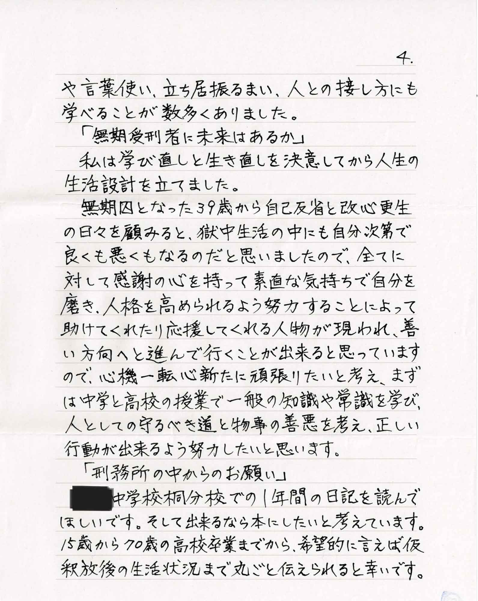 や言葉使い、立ち居振るまい、人との接し方にも学べることが数多くありました。 　「無期受刑者に未来はあるか」 　私は学び直しと生き直しを決意してから人生の生活設計を立てました。 　無期囚となった39歳から自己反省と改心更生の日々を顧みると、獄中生活の中にも自分次第で良くも悪くもなるのだと思いましたので、全てに対して感謝の心を持って素直な気持ちで自分を磨き、人格を高められるよう努力することによって助けてくれたり応援してくれる人物が現われ、善い方向へと進んで行くことが出来ると思っていますので、心機一転心新たに頑張りたいと考え、まずは中学と高校の授業で一般の知識や常識を学び、人としての守るべき道と物事の善悪を考え、正しい 行動が出来るよう努力したいと思います。 　「刑務所の中からのお願い」 　中学校での1年間の日記を読んでほしいです。そして出来るなら本にしたいと考えています。15歳から70歳の高校卒業までから、希望的に言えば仮釈放後の生活状況まで丸ごと伝えられると幸いです。