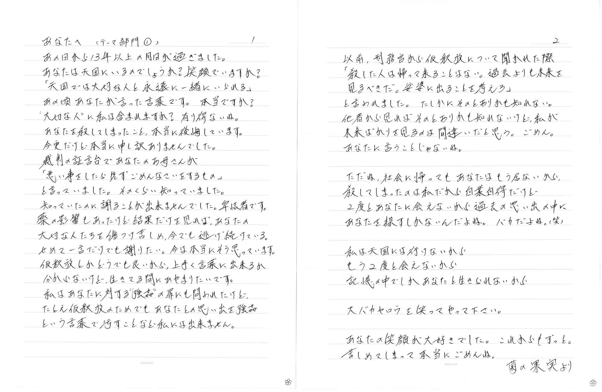 あの日から13年以上の月日が過ぎました。 あなたは天国にいるのでしょうか？ 笑顔でいますか？ 「天国では大切な人と永遠に一緒にいられる」 あの頃あなたが言った言葉です。本当ですか？ “大切な人”に私は含まれますか？ 有り得ないね。 あなたを殺してしまったこと、本当に後悔しています。 今更だけど本当に申し訳ありませんでした。 裁判の証言台であなたのお母さんが 「悪い事をしたら先ずごめんなさいをするもの」 と言っていました。そのくらい知っていました。 知っていたのに謝ることが出来ませんでした。卑怯者です。 薬の影響もあったけど結果だけを見れば、あなたの 大切な人たちを傷つけ苦しめ、今でも逃げ続けている。 せめて一言だけでも謝りたい。今は本当にそう思っています。 仮釈放とかどうでも良いから、上手く言葉に出来るか 分からないけど、生きてる間にあやまりたいです。 私はあなたに対する“強姦”の罪にも問われたけど たとえ仮釈放のためでもあなたとの思い出を強姦 という言葉で汚すことなど私には出来ません。 以前、刑務官から仮釈放について聞かれた際 「殺した人は帰って来ることはない。過去よりも未来を 見るべきだ。娑婆に出ることを考えろ」 と言われました。たしかにそのとおりかも知れない。 他者から見ればそのとおりかも知れないけど、私が 未来ばかりを見るのは間違いだと思う。ごめん。 あなたに言うことじゃないね。 ただね、社会に帰ってもあなたはもう居ないから、 殺してしまったのは私だから自業自得だけど 2度とあなたに会えないから過去の思い出の中に あなたを探すしかないんだよね。バカだよね。(笑) 私は天国には行けないから もう2度と会えないから 記憶の中でしかあなたと生きられないから 大バカヤロウを笑ってやって下さい。 あなたの笑顔が大好きでした。これからもずっと。 苦しめてしまって本当にごめんね。 菊の果実より