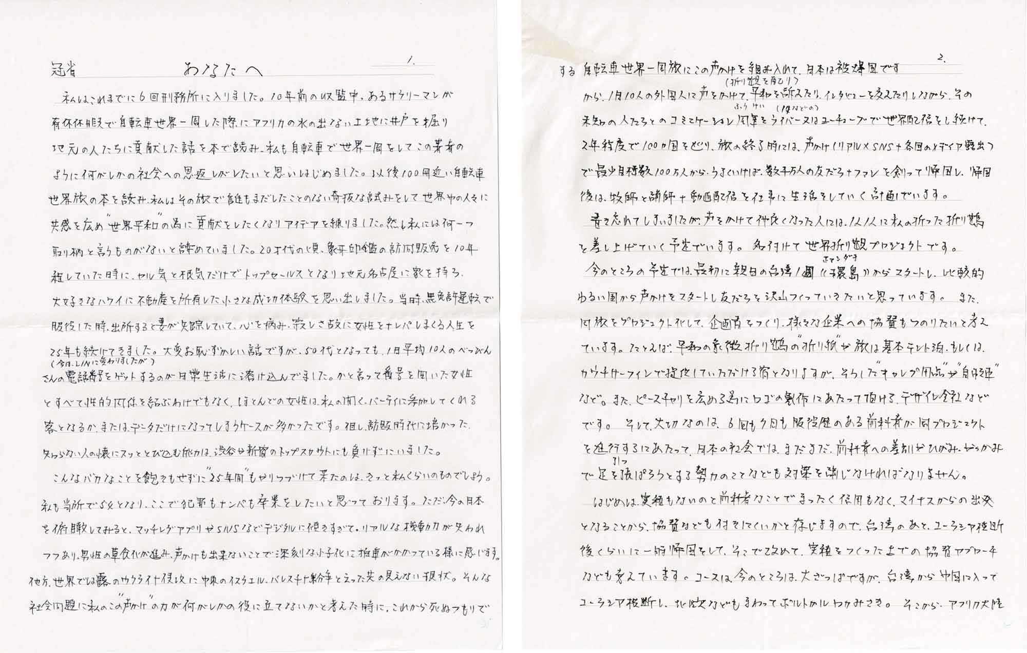 冠省　あなたへ 　私はこれまでに6回刑務所に入りました。10年前の収監中、あるサラリーマンが有休休暇で自転車世界一周した際にアフリカの水の出ない土地に井戸を掘り地元の人たちに貢献した話を本で読み、私も自転車で世界一周をしてこの著者のように何がしかの社会への恩返しがしたいと思いはじめました。以後100冊近い自転車世界旅の本を読み、私はその旅で誰もまだしたことのない奇抜な試みをして世界中の人々に共感を広め“世界平和”の為に貢献をしたくなりアイデアを練りました。然し私には何一つ取り柄と言うものがないと諦めていました。20才代の頃、象牙印鑑の訪問販売を10年程していた時に、ヤル気と根気だけでトップセールスとなり地元名古屋に家を持ち、大好きなハワイに不動産を所有した小さな成功体験を思い出しました。当時、無免許運転で服役した時、出所すると妻が失踪していて、心を病み、寂しさ故に女性をナンパしまくる人生を25年も続けてきました。大変お恥ずかしい話ですが、50代となっても、1日平均10人のべっぴんさんの電話番号（今は、LINに変わりましたが）をゲットするのが日常生活に溶け込んでました。かと言って番号を聞いた女性とすべて性的関係を結ぶわけでもなく、ほとんどの女性は、私の開く、パーティに参加してくれる客となるか、または、データだけになってしまうケースが多かったです。但し、訪販時代に培かった、知らない人の懐にスッととび込む能力は、渋谷や新宿のトップスカウトにも負けずにいました。 　こんなバカなことを飽きもせずに“25年間”もやりつづけて来たのは、きっと私くらいのものでしょう。私も当所で54となり、ここで犯罪もナンパも卒業をしたいと思っております。ただ、今の日本を俯瞰してみると、マッチングアプリやSNSなどデジタルに傾きすぎて、リアルな機動力が失われつつあり、男性の草食化が進み、声かけも出来ないことで深刻な少子化に拍車がかかっている様に感じます。他方、世界では露のウクライナ侵攻に中東のイスラエル・パレスチナ紛争と云った先の見えない現状。そんな社会問題に私のこの“声かけ”の力が何がしかの役に立てないかと考えた時に、これから死ぬつもりでする自転車世界一周旅にこの声かけを組み入れて、日本は被爆国ですから、1月10人の外国人に声をかけて、（折り観を配り）平和を訴えたり、インタビューを交えたりしながら、その未知の人たちとのコミニケーション風景（ふうけい）を（17などの）ライバー又はユーチューブで世界配信をし続けて、2年程度で100ヵ国を巡り、旅の終了時には、声かけ（リアル×SNS+各国のメディア露出）で最少目標数100万人から、うまくいけば、数千万人の友だち+ファンを創って帰国し、帰国後は、牧師と講師+動画配信を仕事に生活をしていく計画でいます。 　書き忘れてしまいましたが、声をかけて仲良くなった人には、1人1人に私の折った折り鶴を差し上げていく予定でいます。名付けて世界折り鶴プロジェクトです。 　今のところの予定では、最初に親日の台湾1周（（環島：ホァンダオ））からスタートし、比較的ゆるい国から声かけをスタートし友だちを沢山つくっていきたいと思っています。また、同旅をプロジェクト化して、企画者をつくり、様々な企業への協賛もつのりたいと考えています。たとえば、平和の象徴折り鶴の“折り紙”や旅は基本テント泊、もしくは、カウチサーフィンで提供していただける宿となりますが、そうした“キャンプ用品”や“自転車”など。また、ピースチャリを広める為にロゴの製作にあたって頂ける、デザイン会社などです。そして、大切なのは、6回も7回も服役歴のある前科者が同プロジェクトを進行するにあたって、日本の社会では、まだまだ、前科者への差別がひがみ、やっかみで足を引っ張ろうとする勢力のことなども対策をしなければなりません。 　はじめは、実績もないのと前科者なことでまったく信用もなく、マイナスからの出発となることから、協賛なども付きにくいかと存じますので、台湾のあと、ユーラシア横断後くらいに一時帰国をして、そこで改めて、実績をつくった上での協賛アプローチなども考えています。コースは今のところは、大ざっぱですが、台湾から中国に入ってユーラシア横断し、北欧などもまわってボルトカルロカみさき。そこから、アフリカ大陸