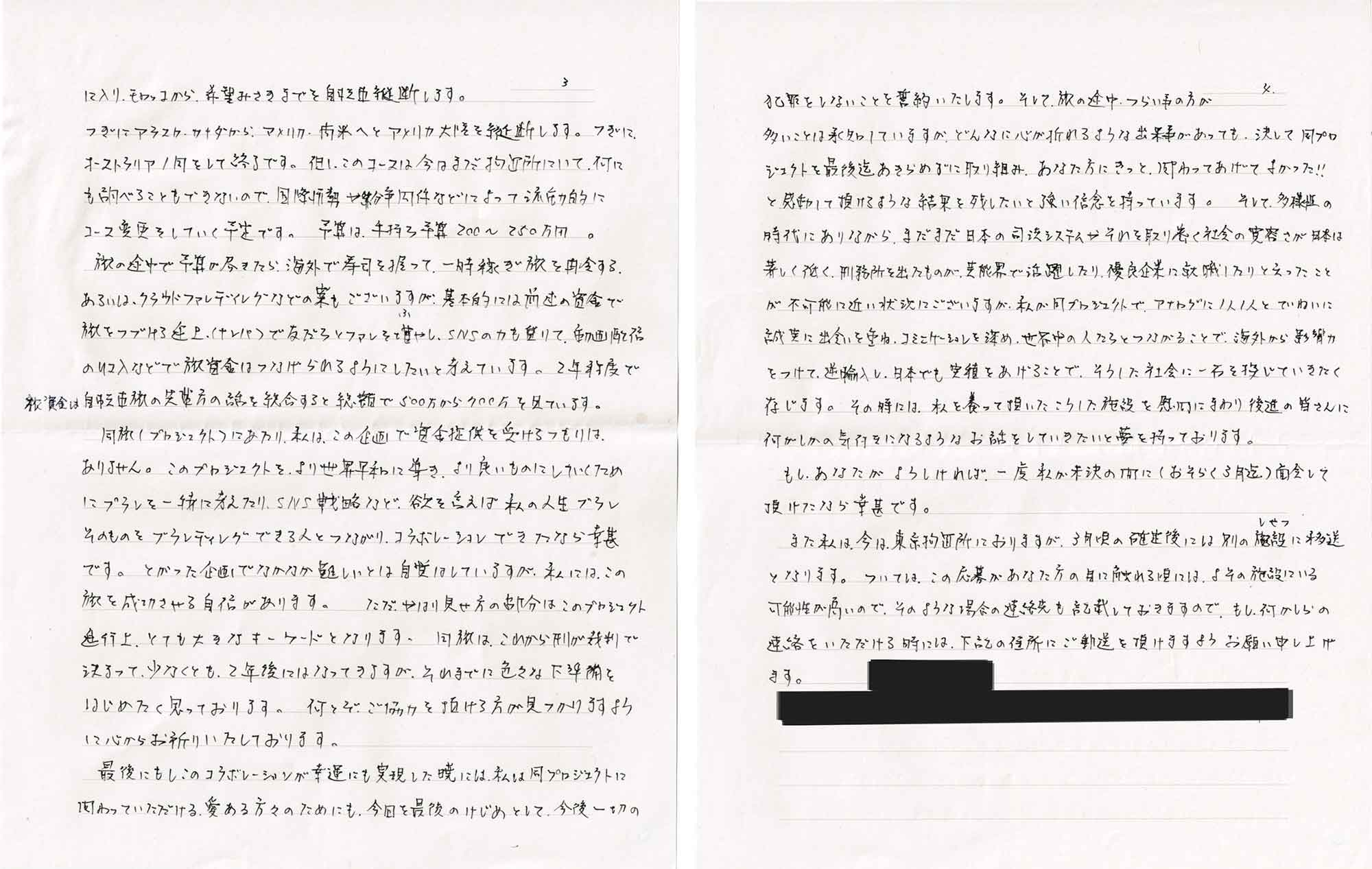 に入り、モロッコから、希望みさきまでを自転車縦断します。 　つぎにアラスカ・カナダから、アメリカ・南米へとアメリカ大陸を縦断します。つぎに、オーストラリア1周をして終了です。但しこのコースは今はまだ拘置所にいて、何にも調べることもできないので、国際情勢や紛争関係などによって流動的にコース変更をしていく予定です。予算は、手持ち予算200～250万円。 　旅の途中で予算が尽きたら、海外で寿司を握って、一時稼ぎ旅を再開する。あるいは、クラウドファンディングなどの案もございますが、基本的には前述の資金で旅をつづける途上（ナンパ）で友だちとファンを増やし、SNSの力も貸りて、動画配信の収入などで旅資金はつなげられるようにしたいと考えています。2年程度で資金は自転車旅の先輩方の話を総合すると総額で500万から700万を見ています。 　同旅（プロジェクト）にあたり、私は、この企画で資金提供を受けるつもりは、ありません。このプロジェクトを、より世界平和に導き、より良いものにしていくためにプランを一緒に考えたり、SNS戦略など、欲を言えば私の人生ブランそのものをブランディングできる人とつながり、コラボレーションできたなら幸甚です。とがった企画でなかなか難しいとは自覚はしていますが、私には、この旅を成功させる自信があります。 ただ、やはり見せ方の部分はこのプロジェクト進行上、とても大きなキーワードとなります。同旅は、これから刑が裁判で決まって、少なくとも、2年後にはなってきますが、それまでに色々な下準備をはじめたく思っております。何とぞ、ご協力を頂ける方が見つかりますように心からお祈りいたしております。 　最後にもしこのコラボレーションが幸運にも実現した暁には、私は同プロジェクトに関わっていただける愛ある方々のためにも、今回を最後のけじめとして、今後一切の犯罪をしないことを誓約いたします。そして、旅の途中、つらい事の方が多いことは承知していますが、どんなに心が折れるような出来事があっても、決して同プロジェクトを最後迄あきらめずに取り組み、あなた方にきっと、関わってあげてよかった!! と感動して頂けるような結果を残したいと強い信念を持っています。そして、多様性の時代にありながら、まだまだ日本の司法システムやそれを取り巻く社会の寛容さが日本は著しく低く、刑務所を出たものが、芸能界で活躍したり、優良企業に就職したりと云ったことが不可能に近い状況にございますが、私が同プロジェクトで、アナログに1人1人とていねいに誠実に出会いを重ね、コミニケーションを深め、世界中の人たちとつながることで、海外から影響力をつけて、逆輸入し、日本でも実績をあげることで、そうした社会に一石を投じていきたく存じます。その時には、私を養って頂いたこうした施設を慰問にまわり後進の皆さんに何がしかの気付きになるようなお話をしていきたいと夢を持っております。 　もし、あなたがよろしければ、一度私が未決の間に（おそらく3月迄）面会して頂けたなら幸甚です。