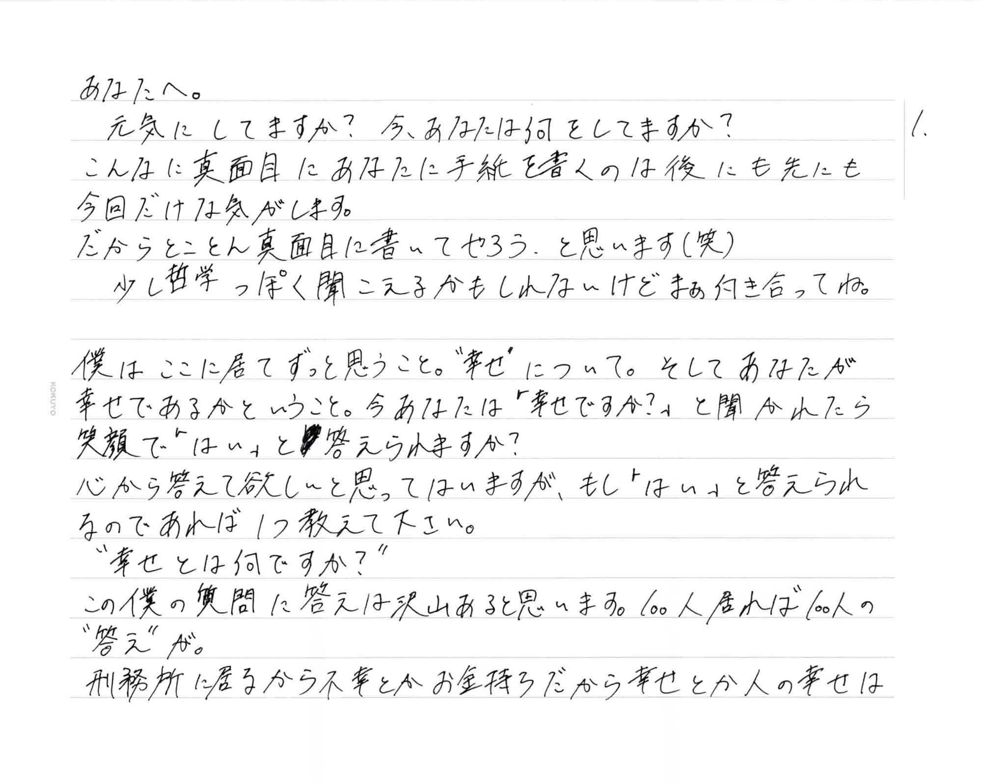 元気にしてますか？　今、あなたは何をしてますか？ こんなに真面目にあなたに手紙を書くのは後にも先にも今回だけな気がします。 だからとことん真面目に書いてやろう、と思います（笑） 　少し哲学っぽく聞こえるかもしれないけどまぁ向き合ってね。 僕はここに居てずっと思うこと。＂幸せ＂について。そしてあなたが幸せであるかということ。今あなたは「幸せですか？」と聞かれたら笑顔で「はい」と答えられますか？ 心から答えて欲しいと思ってはいますが、もし「はい」と答えられるのであれば1つ教えて下さい。 　＂幸せとは何ですか？” この僕の質問に答えは沢山あると思います。100人居れば100人の＂答え＂が。 刑務所に居るから不幸とかお金持ちだから幸せとか人の幸せは