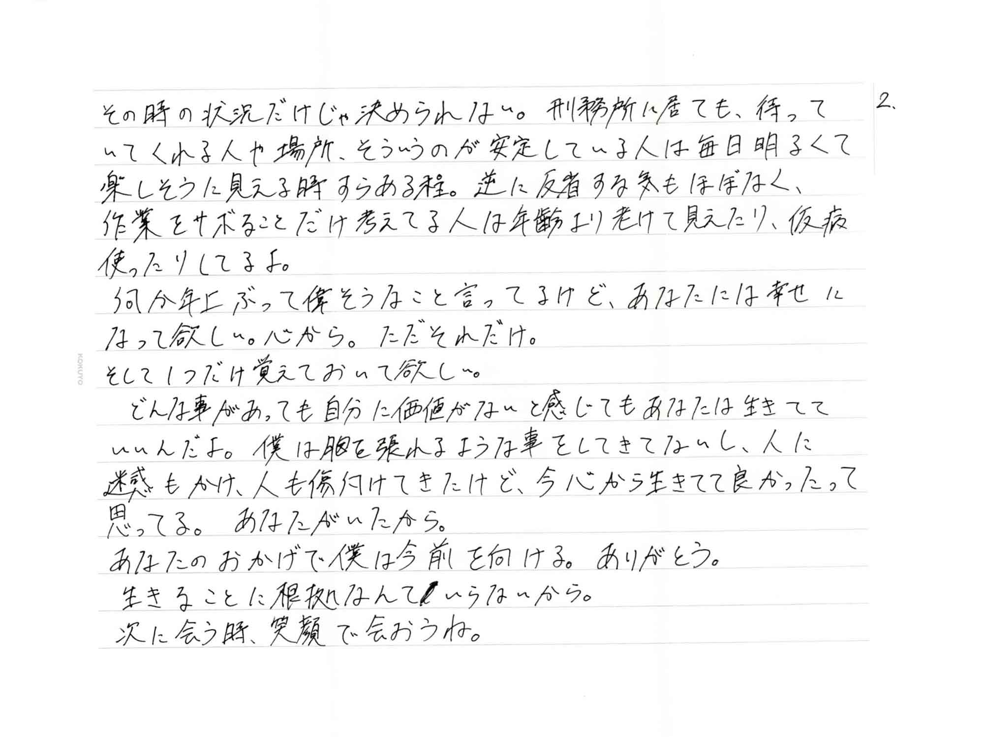 その時の状況だけじゃ決められない。刑務所に居ても、待っていてくれる人や場所、そういうのが安定している人は毎日明るくて楽しそうに見える時すらある程。逆に反省する気もほぼなく、作業をサボることだけ考えてる人は年齢より老けて見えたり、仮病使ったりしてるよ。 　何か年上ぶって偉そうなこと言ってるけど、あなたには幸せになって欲しい。心から。ただそれだけ。 そして1つだけ覚えておいて欲しい。 　どんな事があっても自分に価値がないと感じてもあなたは生きてていいんだよ。僕は胸を張れるような事をしてきてないし、人に迷惑もかけ、人も傷付けてきたけど、今心から生きてて良かったって思ってる。あなたがいたから。 あなたのおかげで僕は今前を向ける。ありがとう。 生きることに根拠なんていらないから。 次に会う時、笑顔で会おうね。
