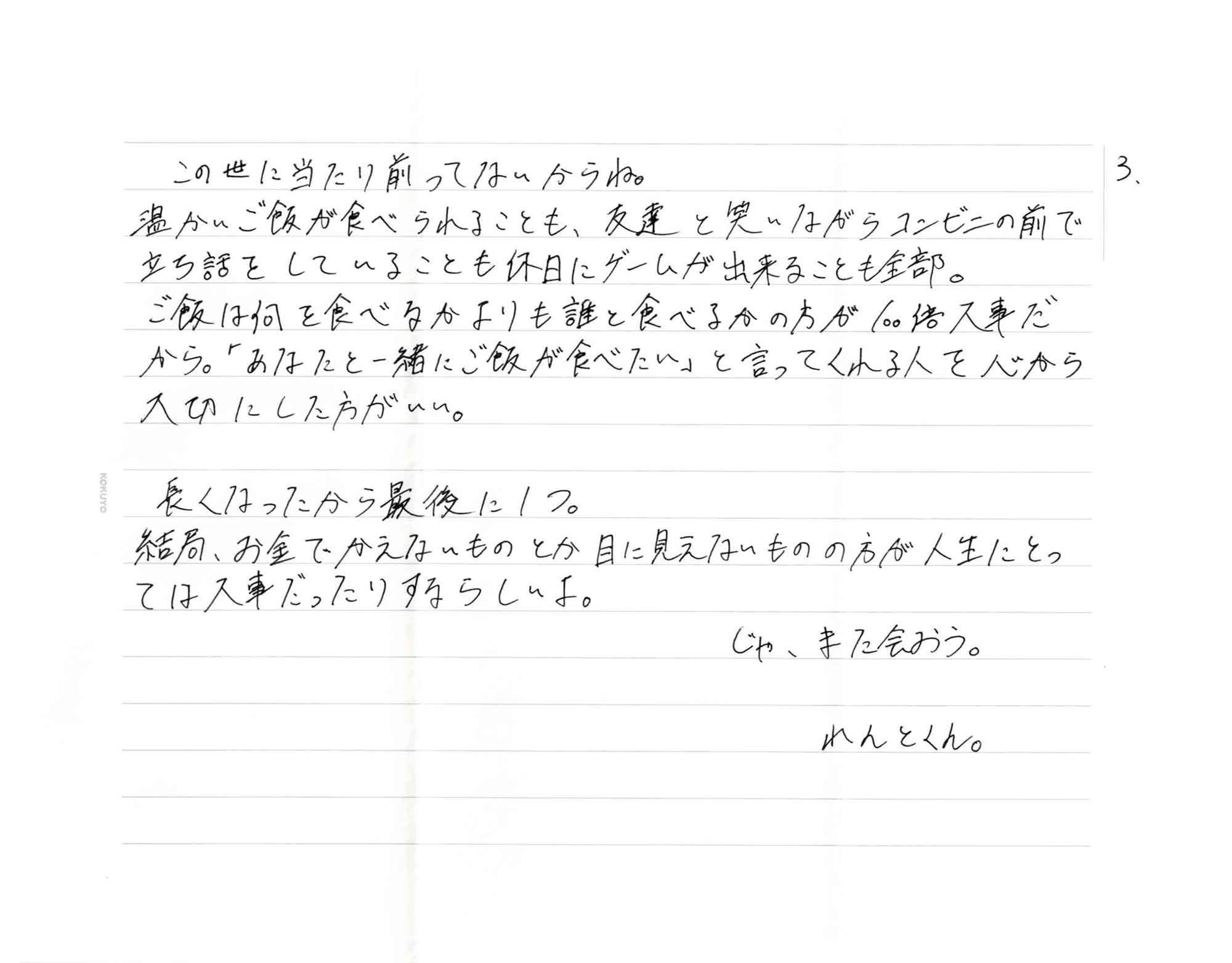 この世に当たり前ってないからね。 温かいご飯が食べられることも、友達と笑いながらコンビニの前で立ち話をしていることも休日にゲームが出来ることも全部。 ご飯は何を食べるかよりも誰と食べるかの方が100倍大事だから。「あなたと一緒にご飯が食べたい」と言ってくれる人を心から大切にした方がいい。 　長くなったから最後に1つ。 結局、お金でかえないものとか目に見えないものの方が人生にとっては大事だったりするらしいよ。 じゃ、また会おう。 れんとくん。