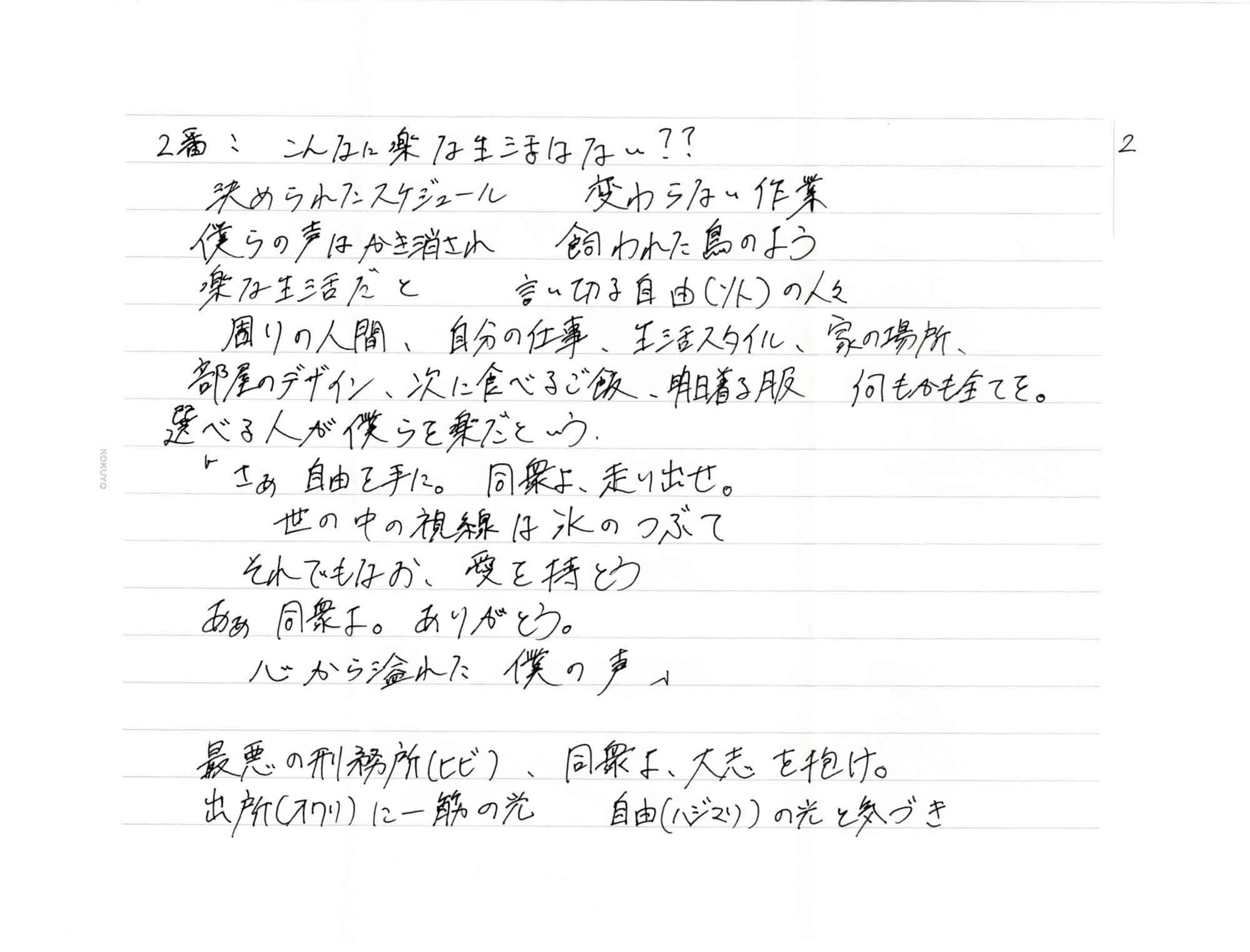 2番　こんなに楽な生活はない?? 　決められたスケジュール　変わらない作業 　僕らの声はかき消され　飼われた鳥のよう 　楽な生活だと　言い切る自由（ソト）の人々 　周りの人間、自分の仕事、生活スタイル、家の場所、 　部屋のデザイン、次に食べるご飯、明日着る服　何もかも全てを。 　選べる人が僕らを楽だという 　「さあ自由を手に。　同衆よ、走り出せ。 　世の中の視線は氷のつぶて 　それでもなお、愛を持とう 　あぁ 同衆よ。ありがとう。 　心から溢れた　僕の声」 　最悪の刑務所（ヒビ）、同衆よ、大志を抱け。 　出所（オワリ）に一筋の光　自由（ハジマリ）の光と気づき