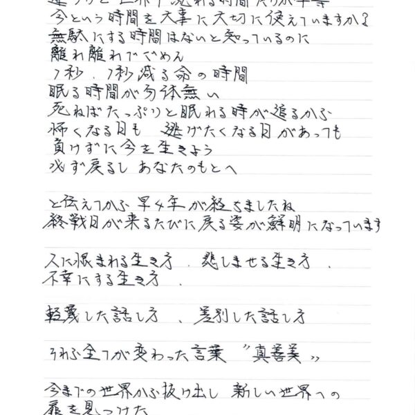 あなたに残された時間と私に残された時間は違うけど世界中流れる時間だけが平等 今という時間を大事に大切に使えていますか？　無駄にする時間はないと知っているのに 離れ離れてごめん 1秒、1秒減る命の時間 眠る時間が勿体無い 死ねばたっぷりと眠れる時が追るから 怖くなる日も　逃げたくなる日があっても 負けずに今を生きよう 必ず戻るし　あなたのもとへ と伝えてから早4年が経ちましたね 終戦日が来るたびに戻る姿が鮮明になっています 人に恨まれる生き方　悲しませる生き方 不幸にする生き方 軽蔑した話し方　差別した話し方 それら全てが変わった言葉＂真善美＂ 今までの世界から抜け出し　新しい世界への扉を見つけた ただ扉を叩いても開くわけがない
